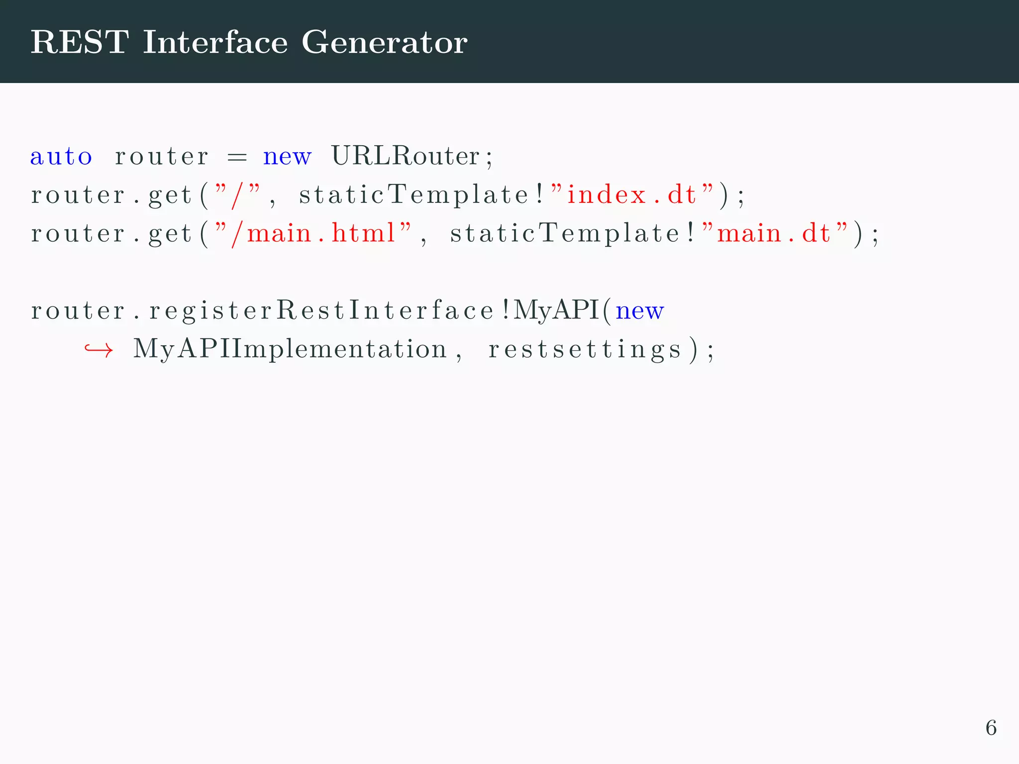 REST Interface Generator auto router = new URLRouter ; router . get ( ”/” , staticTemplate ! ” index . dt” ) ; router . get ( ”/main . html” , staticTemplate ! ”main . dt” ) ; router . r e g i s t e r R e s t I n t e r f a c e !MyAPI(new → MyAPIImplementation , r e s t s e t t i n g s ) ; 6 