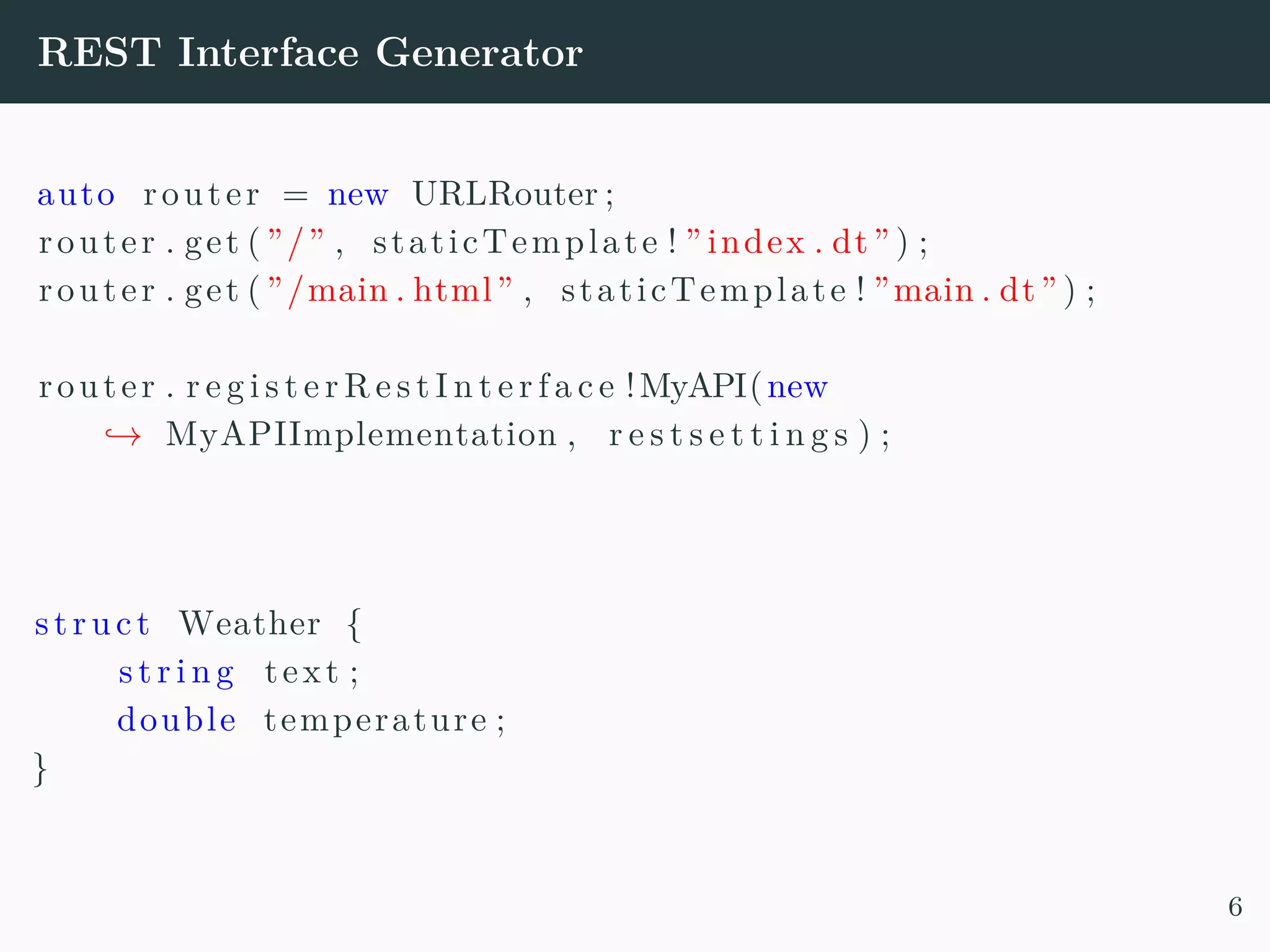 REST Interface Generator auto router = new URLRouter ; router . get ( ”/” , staticTemplate ! ” index . dt” ) ; router . get ( ”/main . html” , staticTemplate ! ”main . dt” ) ; router . r e g i s t e r R e s t I n t e r f a c e !MyAPI(new → MyAPIImplementation , r e s t s e t t i n g s ) ; struct Weather { s t r i n g text ; double temperature ; } 6 