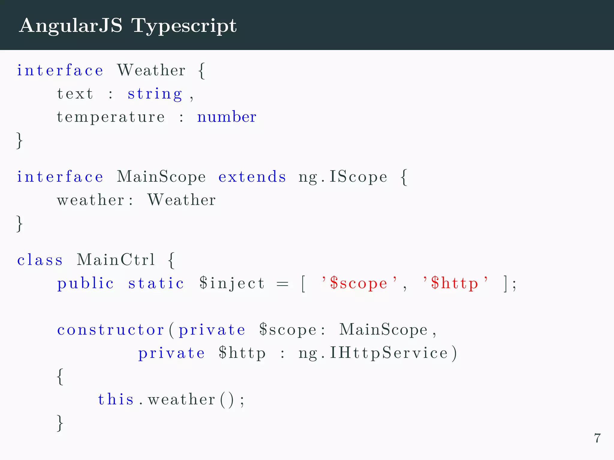 AngularJS Typescript i n t e r f a c e Weather { text : string , temperature : number } i n t e r f a c e MainScope extends ng . IScope { weather : Weather } c l a s s MainCtrl { public s t a t i c $ i n j e c t = [ ’ $scope ’ , ’ $http ’ ] ; constructor ( private $scope : MainScope , private $http : ng . IHttpService ) { t h i s . weather () ; } 7 