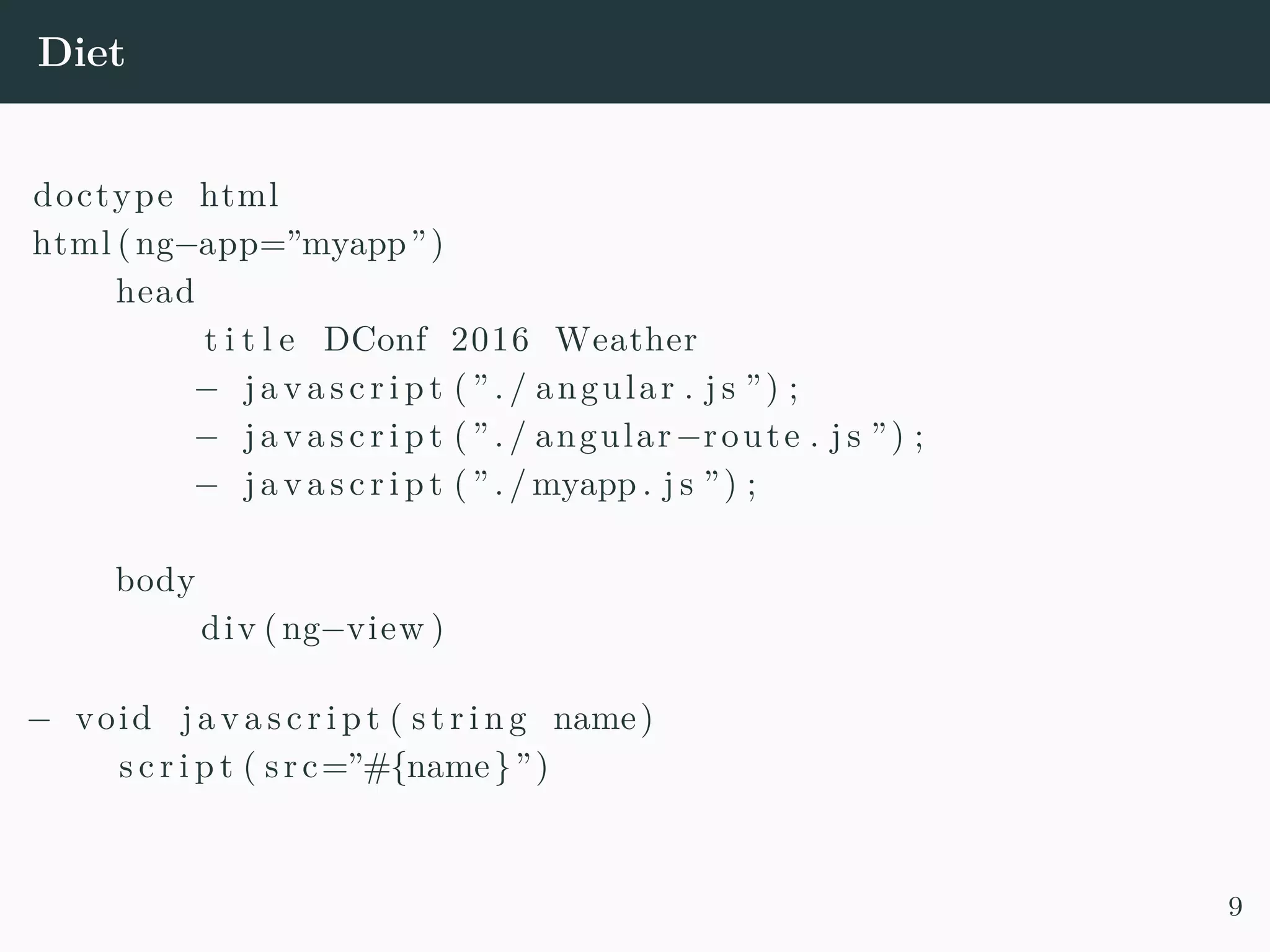 Diet doctype html html (ng−app=”myapp”) head t i t l e DConf 2016 Weather − j a v a s c r i p t ( ” . / angular . j s ”) ; − j a v a s c r i p t ( ” . / angular−route . j s ”) ; − j a v a s c r i p t ( ” . / myapp . j s ”) ; body div (ng−view ) − void j a v a s c r i p t ( s t r i n g name) s c r i p t ( src=”#{name}”) 9 