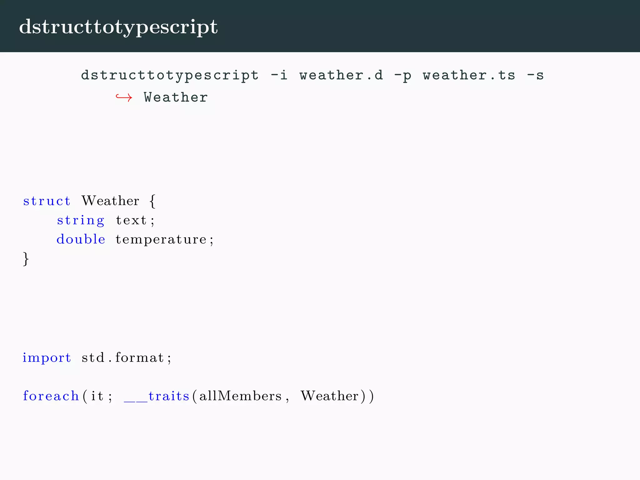 dstructtotypescript dstructtotypescript -i weather.d -p weather.ts -s → Weather struct Weather { string text ; double temperature ; } import std . format ; foreach ( i t ; __traits (allMembers , Weather) ) 