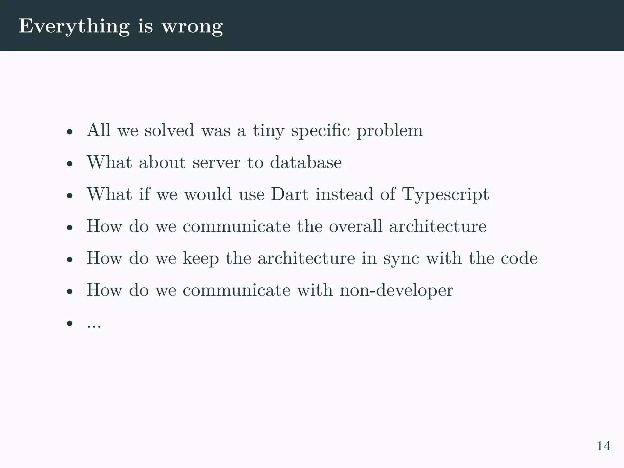 Everything is wrong • All we solved was a tiny specific problem • What about server to database • What if we would use Dart instead of Typescript • How do we communicate the overall architecture • How do we keep the architecture in sync with the code • How do we communicate with non-developer • ... 14 