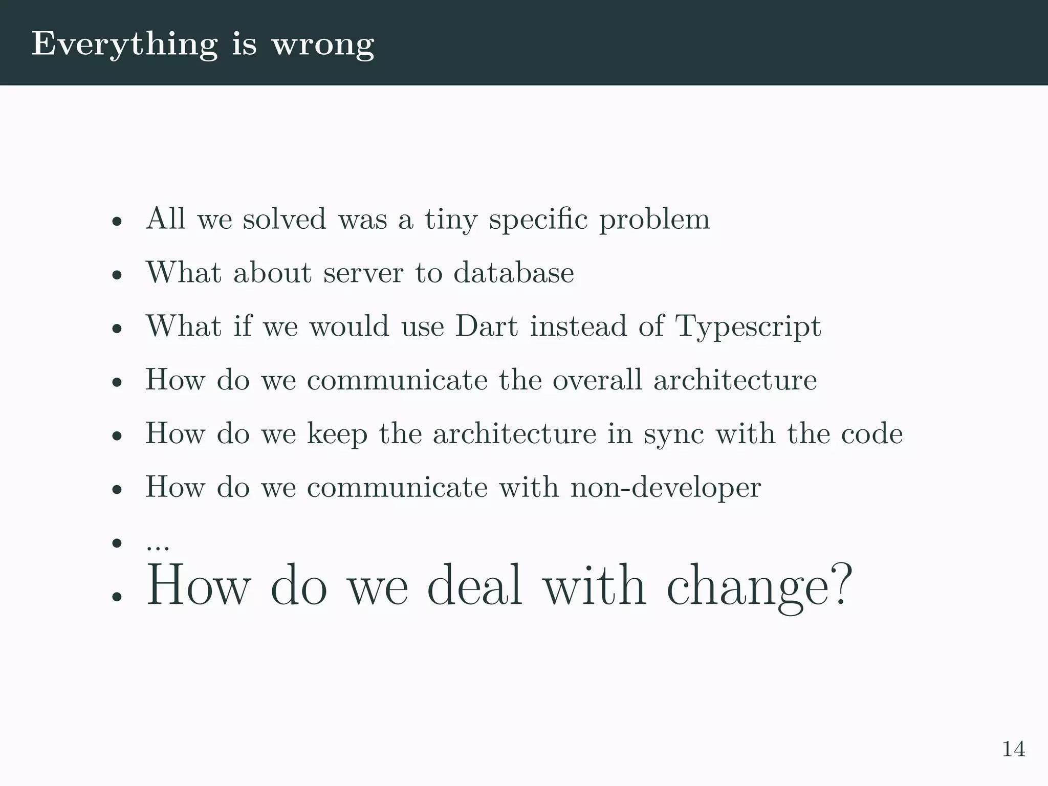 Everything is wrong • All we solved was a tiny specific problem • What about server to database • What if we would use Dart instead of Typescript • How do we communicate the overall architecture • How do we keep the architecture in sync with the code • How do we communicate with non-developer • ... • How do we deal with change? 14 