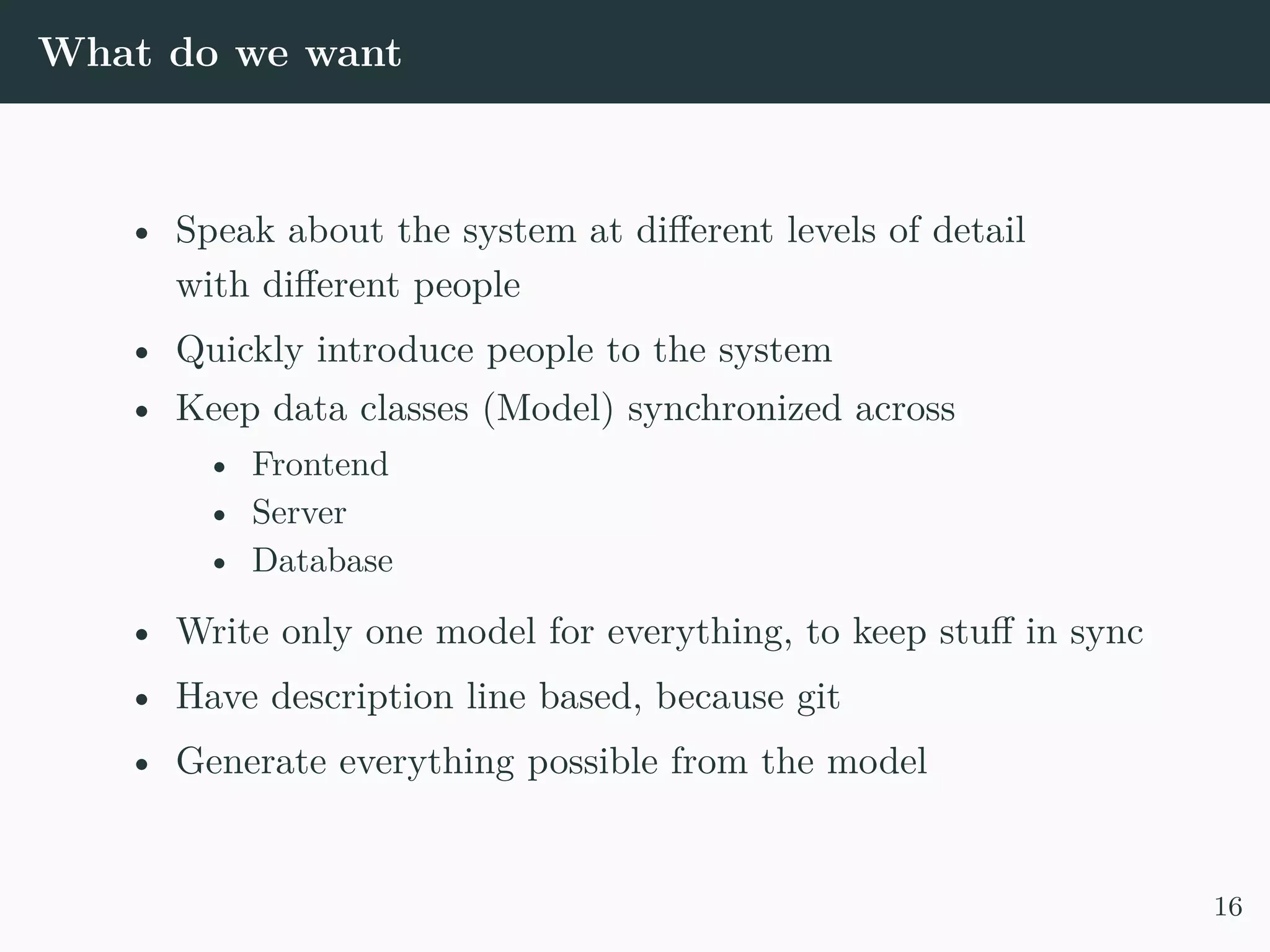 What do we want • Speak about the system at different levels of detail with different people • Quickly introduce people to the system • Keep data classes (Model) synchronized across • Frontend • Server • Database • Write only one model for everything, to keep stuff in sync • Have description line based, because git • Generate everything possible from the model 16 