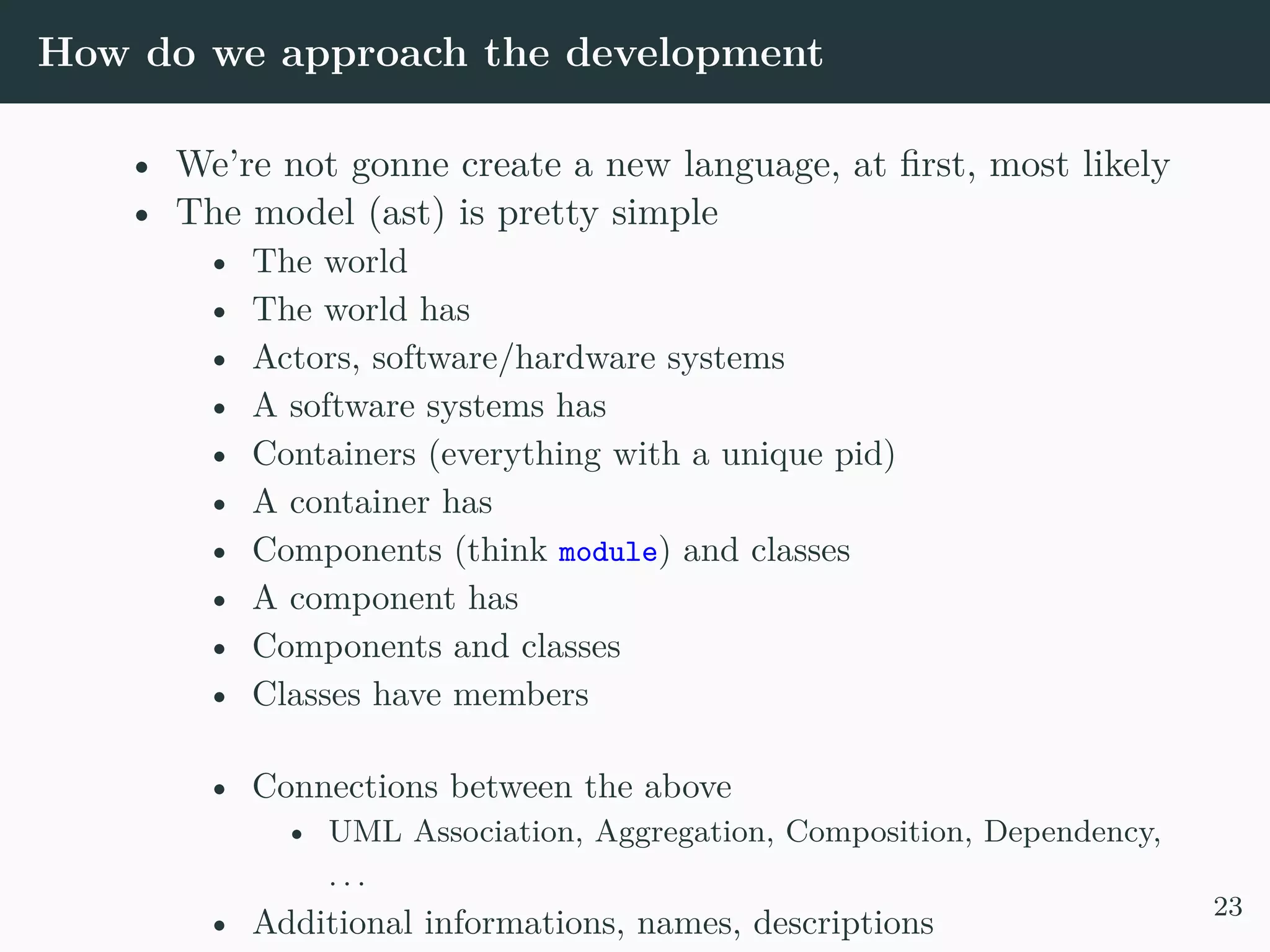 How do we approach the development • We’re not gonne create a new language, at first, most likely • The model (ast) is pretty simple • The world • The world has • Actors, software/hardware systems • A software systems has • Containers (everything with a unique pid) • A container has • Components (think module) and classes • A component has • Components and classes • Classes have members • Connections between the above • UML Association, Aggregation, Composition, Dependency, . . . • Additional informations, names, descriptions 23 