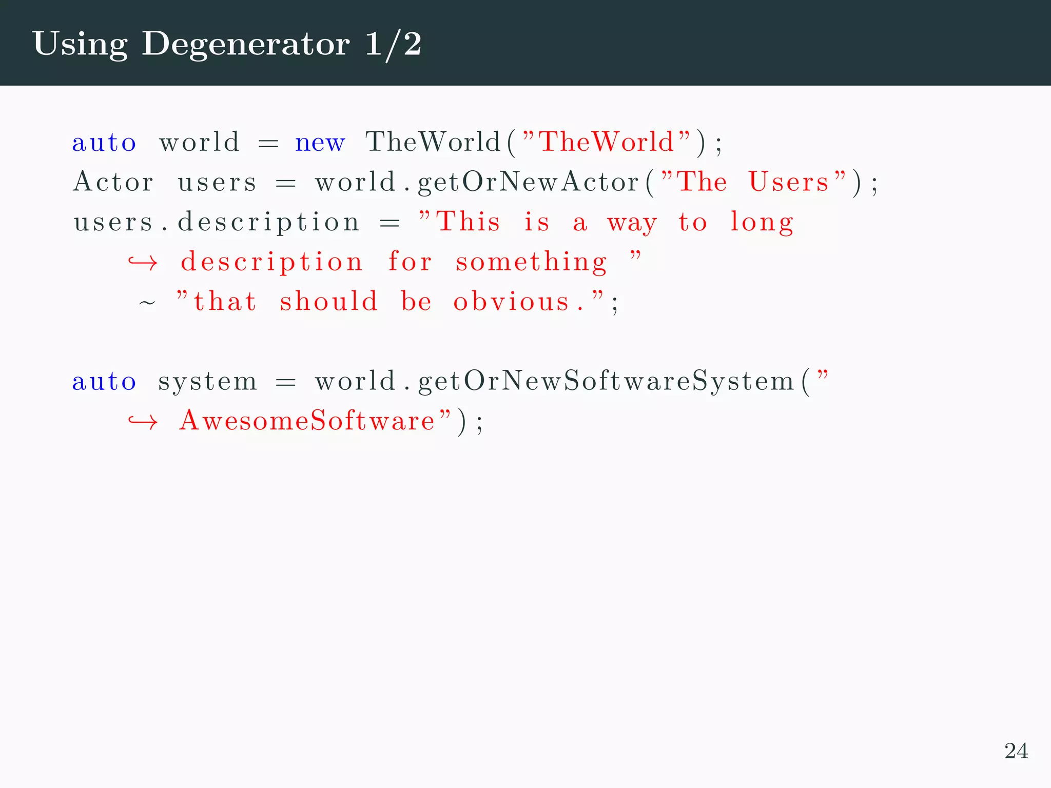Using Degenerator 1/2 auto world = new TheWorld( ”TheWorld” ) ; Actor users = world . getOrNewActor ( ”The Users ” ) ; users . d e s c r i p t i o n = ” This i s a way to long → de s c r i p t i o n fo r something ” ~ ” that should be obvious . ” ; auto system = world . getOrNewSoftwareSystem ( ” → AwesomeSoftware” ) ; 24 