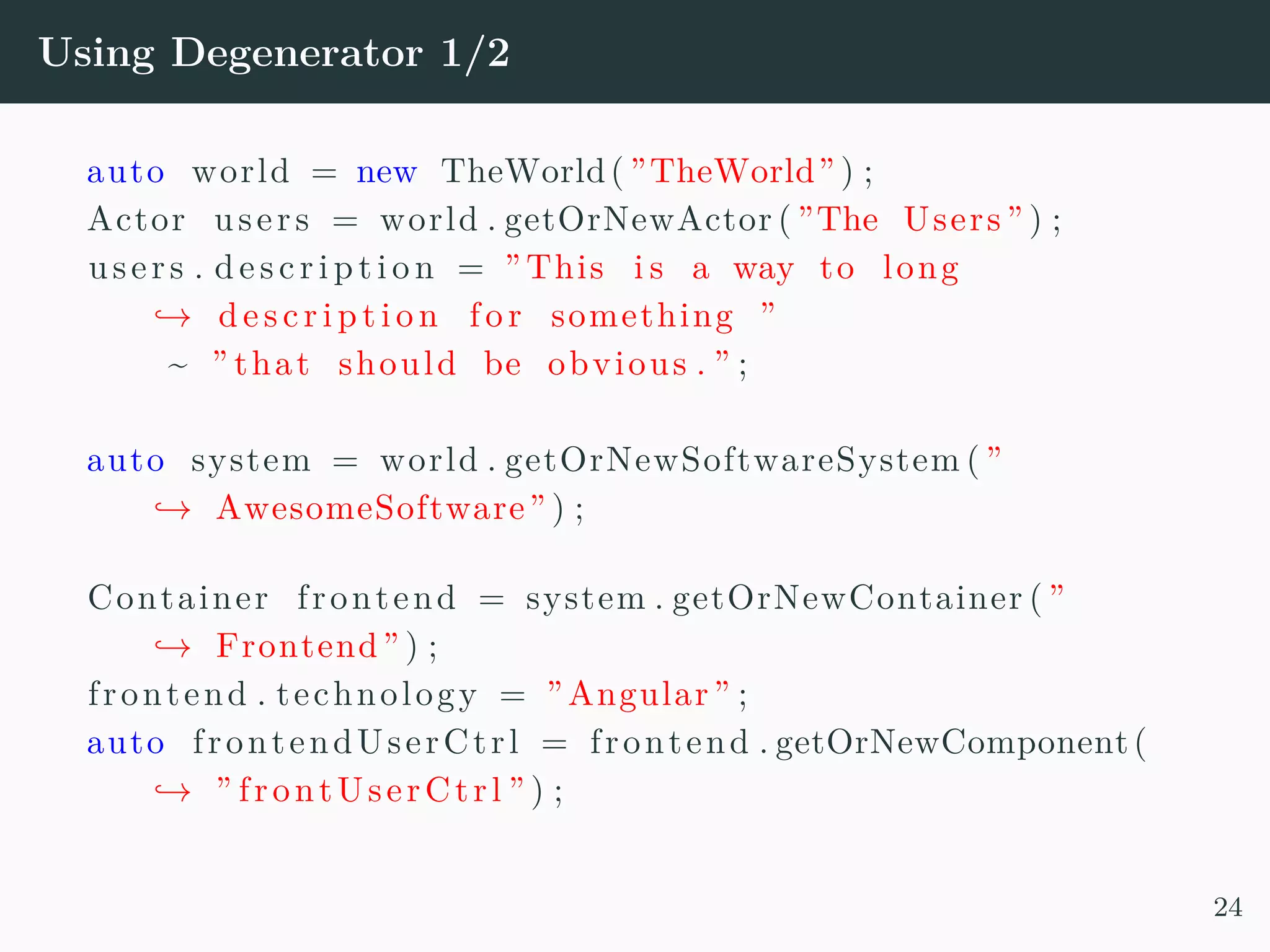 Using Degenerator 1/2 auto world = new TheWorld( ”TheWorld” ) ; Actor users = world . getOrNewActor ( ”The Users ” ) ; users . d e s c r i p t i o n = ” This i s a way to long → de s c r i p t i o n fo r something ” ~ ” that should be obvious . ” ; auto system = world . getOrNewSoftwareSystem ( ” → AwesomeSoftware” ) ; Container frontend = system . getOrNewContainer ( ” → Frontend” ) ; frontend . technology = ”Angular” ; auto frontendUserCtrl = frontend . getOrNewComponent( → ” frontUserCtrl ” ) ; 24 