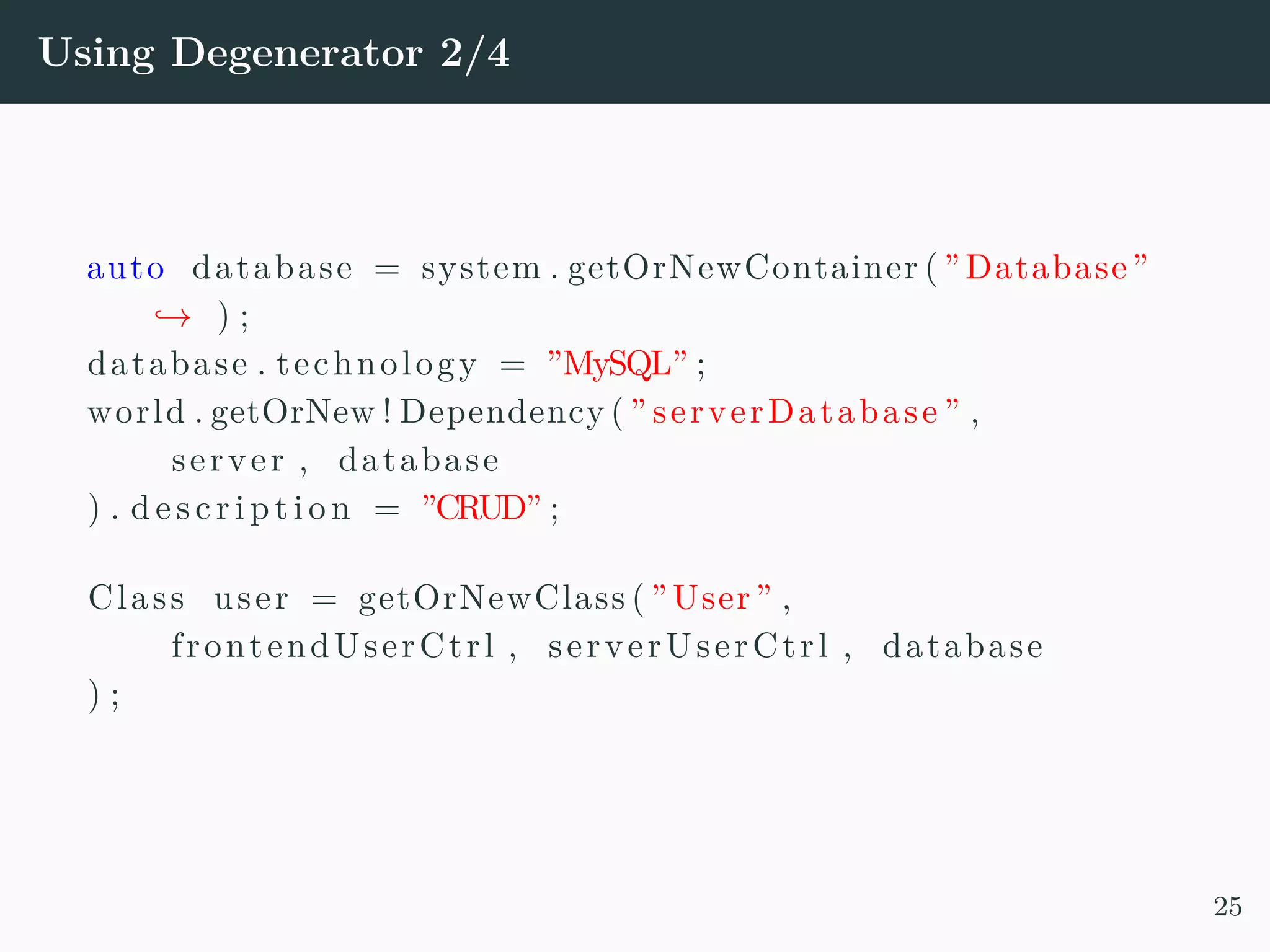 Using Degenerator 2/4 auto database = system . getOrNewContainer ( ”Database” → ) ; database . technology = ”MySQL” ; world . getOrNew ! Dependency ( ” serverDatabase ” , server , database ) . d e s c r i p t i o n = ”CRUD” ; Class user = getOrNewClass ( ”User” , frontendUserCtrl , serverUserCtrl , database ) ; 25 