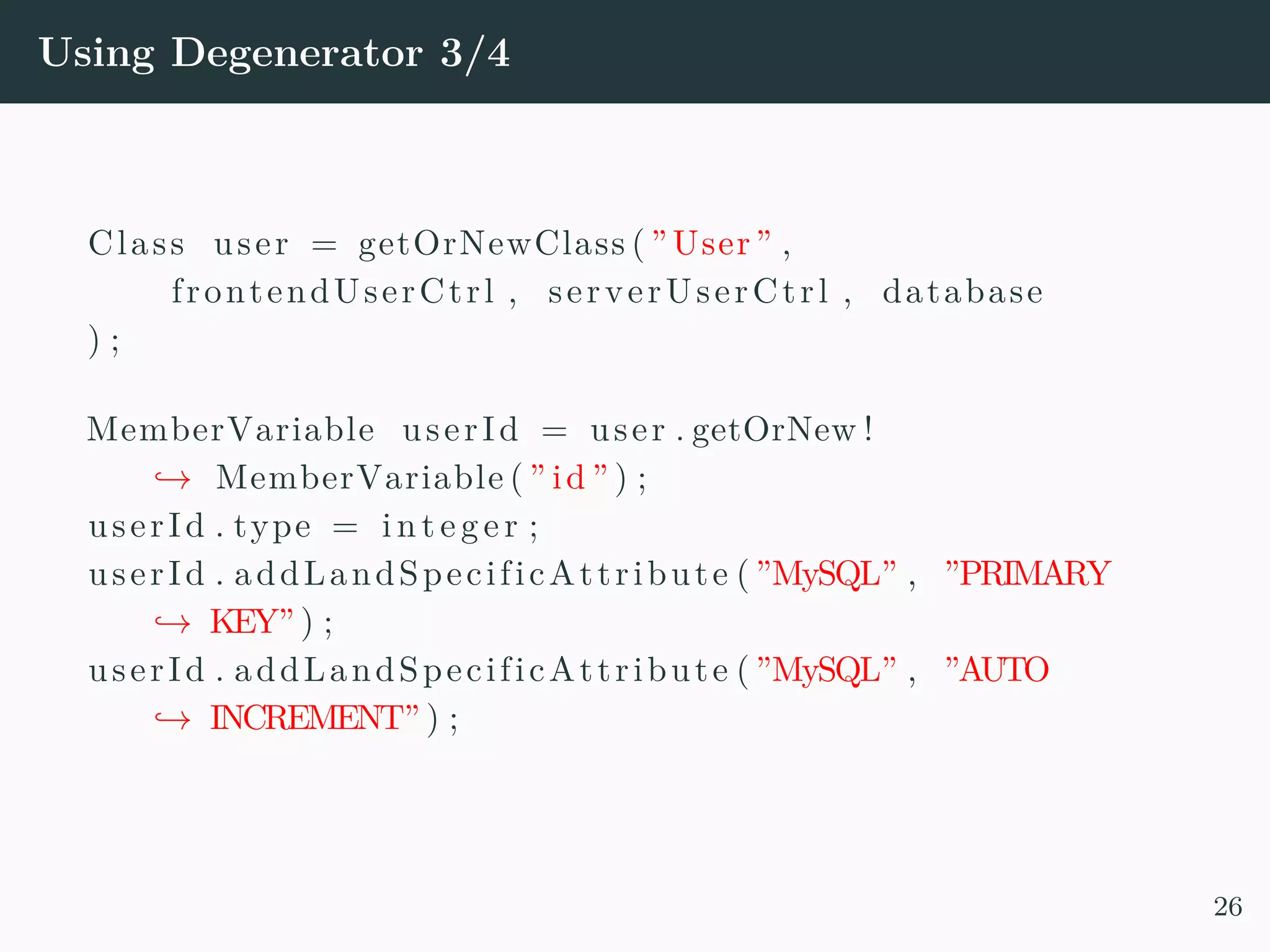 Using Degenerator 3/4 Class user = getOrNewClass ( ”User” , frontendUserCtrl , serverUserCtrl , database ) ; MemberVariable userId = user . getOrNew ! → MemberVariable ( ” id ” ) ; userId . type = in teger ; userId . addLandSpecificAttribute ( ”MySQL” , ”PRIMARY → KEY” ) ; userId . addLandSpecificAttribute ( ”MySQL” , ”AUTO → INCREMENT” ) ; 26 