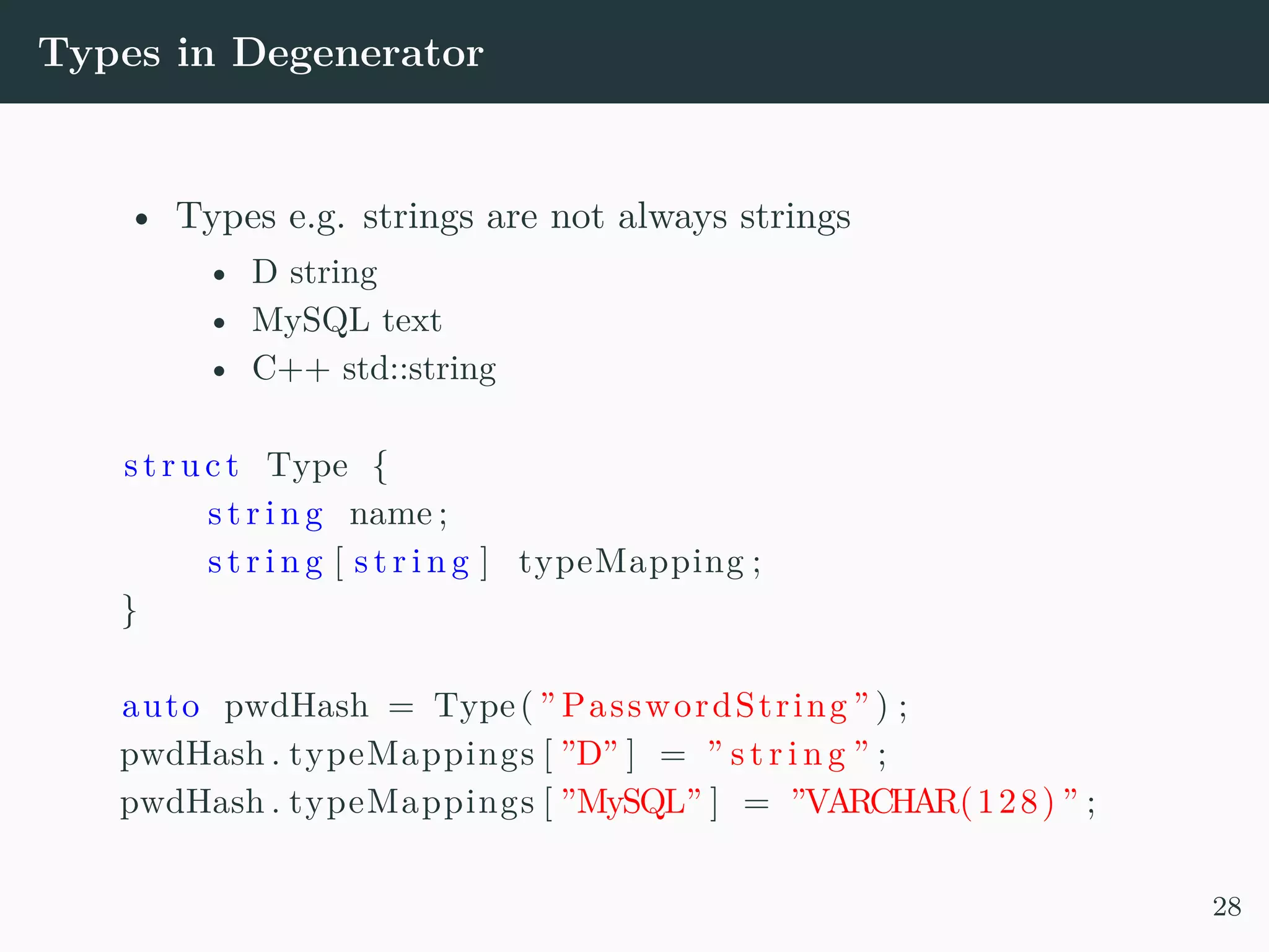Types in Degenerator • Types e.g. strings are not always strings • D string • MySQL text • C++ std::string struct Type { s t r i n g name ; s t r i n g [ s t r i n g ] typeMapping ; } auto pwdHash = Type( ” PasswordString ” ) ; pwdHash . typeMappings [ ”D” ] = ” s t r i n g ” ; pwdHash . typeMappings [ ”MySQL” ] = ”VARCHAR(128) ” ; 28 