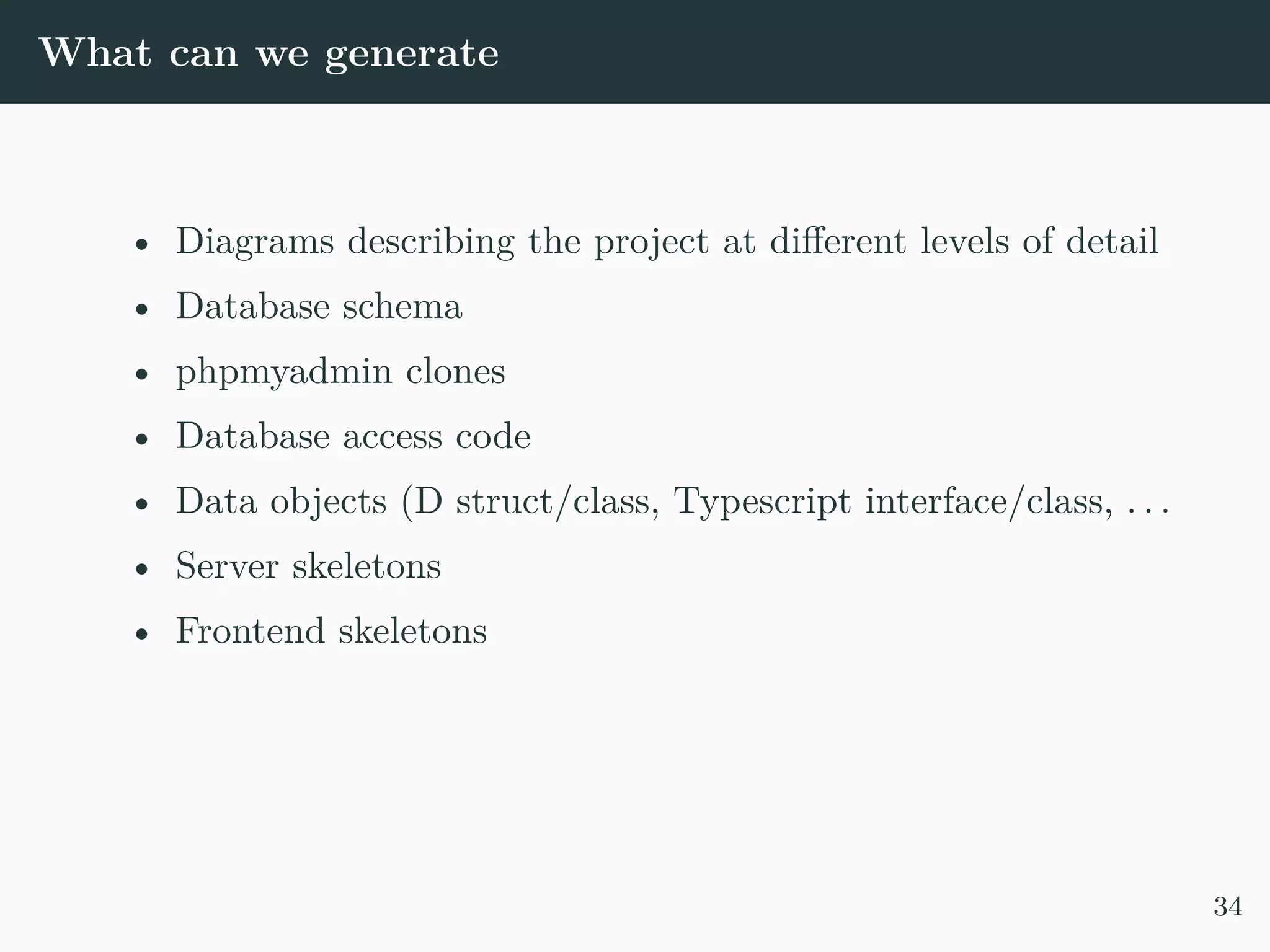 What can we generate • Diagrams describing the project at different levels of detail • Database schema • phpmyadmin clones • Database access code • Data objects (D struct/class, Typescript interface/class, . . . • Server skeletons • Frontend skeletons 34 