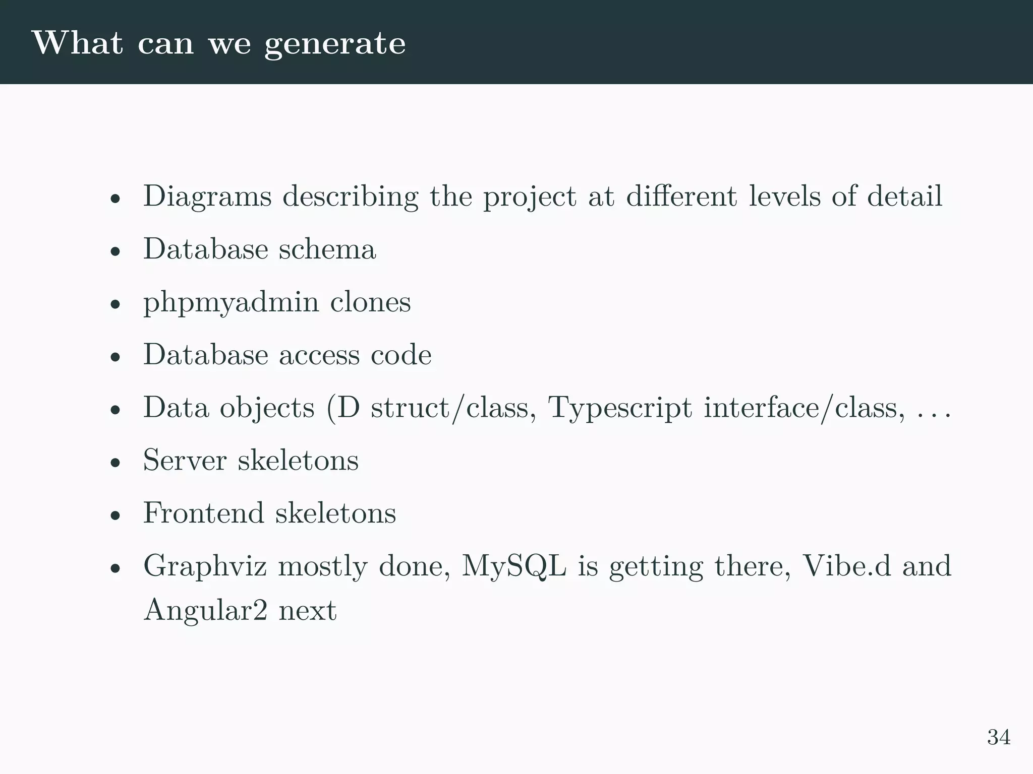 What can we generate • Diagrams describing the project at different levels of detail • Database schema • phpmyadmin clones • Database access code • Data objects (D struct/class, Typescript interface/class, . . . • Server skeletons • Frontend skeletons • Graphviz mostly done, MySQL is getting there, Vibe.d and Angular2 next 34 
