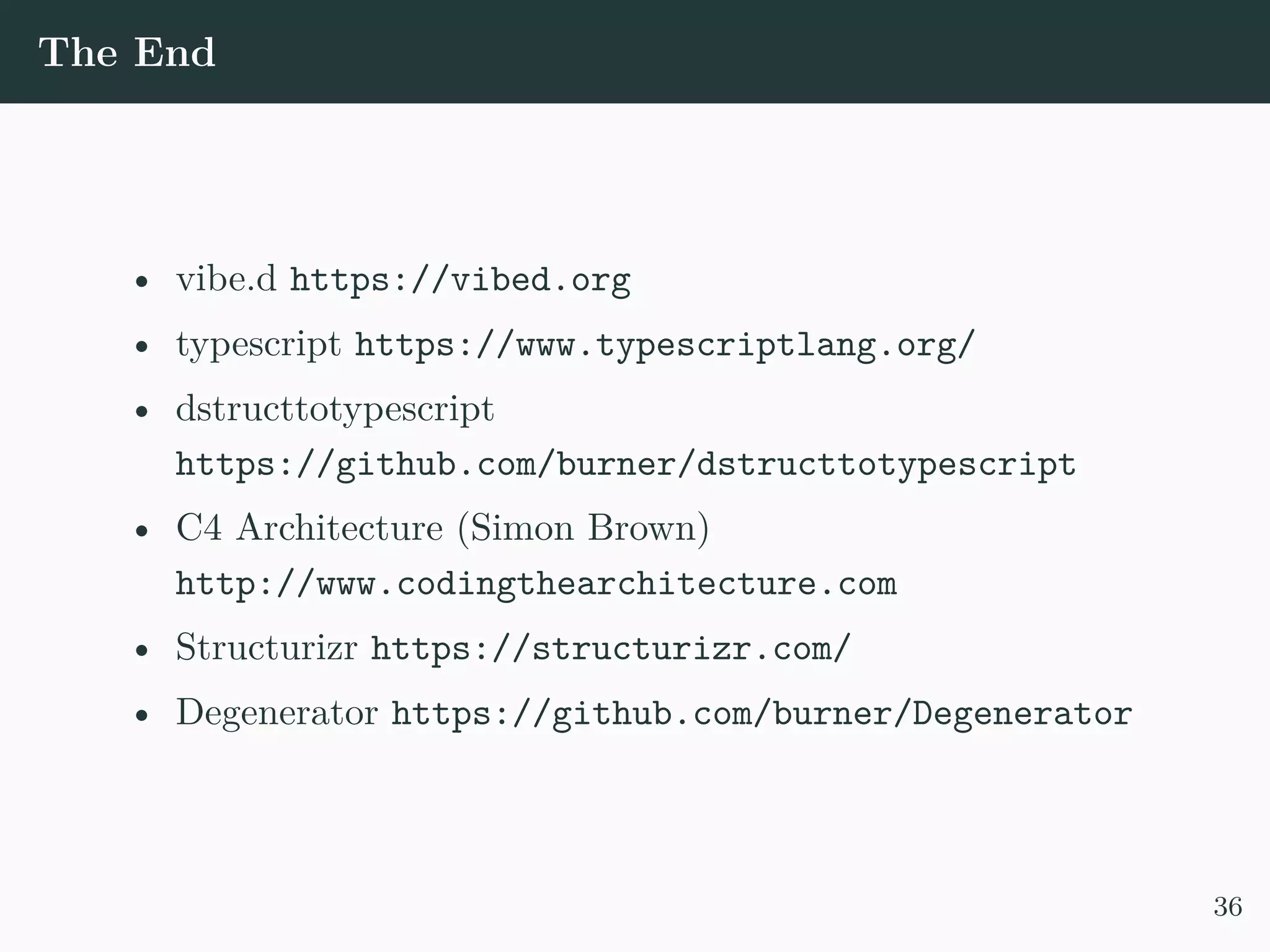 The End • vibe.d https://vibed.org • typescript https://www.typescriptlang.org/ • dstructtotypescript https://github.com/burner/dstructtotypescript • C4 Architecture (Simon Brown) http://www.codingthearchitecture.com • Structurizr https://structurizr.com/ • Degenerator https://github.com/burner/Degenerator 36 