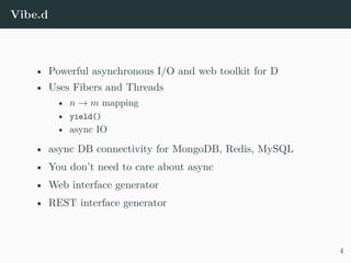 Vibe.d
• Powerful asynchronous I/O and web toolkit for D
• Uses Fibers and Threads
• n → m mapping
• yield()
• async IO
• async DB connectivity for MongoDB, Redis, MySQL
• You don’t need to care about async
• Web interface generator
• REST interface generator
4
 