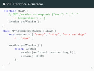 REST Interface Generator
i n t e r f a c e MyAPI {
// GET /weather −> responds {” text ”: ” . . . ” , ”
→ temperature ”: . . . }
Weather getWeather () ;
}
c l a s s MyAPIImplementation : MyAPI {
auto weather = [ ”sunny” , ” rainy ” , ” cats and dogs ”
→ , ”snow” ] ;
Weather getWeather () {
return Weather (
weather [ uniform (0 , weather . length ) ] ,
uniform ( −10 ,30)
) ;
}
} 5
 