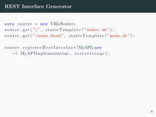 REST Interface Generator
auto router = new URLRouter ;
router . get ( ”/” , staticTemplate ! ” index . dt” ) ;
router . get ( ”/main . html” , staticTemplate ! ”main . dt” ) ;
router . r e g i s t e r R e s t I n t e r f a c e !MyAPI(new
→ MyAPIImplementation , r e s t s e t t i n g s ) ;
6
 