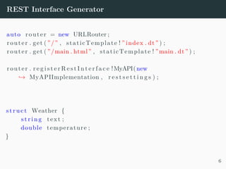 REST Interface Generator
auto router = new URLRouter ;
router . get ( ”/” , staticTemplate ! ” index . dt” ) ;
router . get ( ”/main . html” , staticTemplate ! ”main . dt” ) ;
router . r e g i s t e r R e s t I n t e r f a c e !MyAPI(new
→ MyAPIImplementation , r e s t s e t t i n g s ) ;
struct Weather {
s t r i n g text ;
double temperature ;
}
6
 