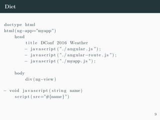 Diet
doctype html
html (ng−app=”myapp”)
head
t i t l e DConf 2016 Weather
− j a v a s c r i p t ( ” . / angular . j s ”) ;
− j a v a s c r i p t ( ” . / angular−route . j s ”) ;
− j a v a s c r i p t ( ” . / myapp . j s ”) ;
body
div (ng−view )
− void j a v a s c r i p t ( s t r i n g name)
s c r i p t ( src=”#{name}”)
9
 