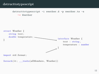 dstructtotypescript
dstructtotypescript -i weather.d -p weather.ts -s
→ Weather
struct Weather {
string text ;
double temperature ;
}
import std . format ;
foreach ( i t ; __traits (allMembers , Weather) )
interface Weather {
text : string ,
temperature : number
}
12
 