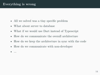 Everything is wrong
• All we solved was a tiny specific problem
• What about server to database
• What if we would use Dart instead of Typescript
• How do we communicate the overall architecture
• How do we keep the architecture in sync with the code
• How do we communicate with non-developer
• ...
14
 