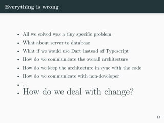Everything is wrong
• All we solved was a tiny specific problem
• What about server to database
• What if we would use Dart instead of Typescript
• How do we communicate the overall architecture
• How do we keep the architecture in sync with the code
• How do we communicate with non-developer
• ...
• How do we deal with change?
14
 