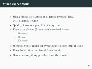 What do we want
• Speak about the system at different levels of detail
with different people
• Quickly introduce people to the system
• Keep data classes (Model) synchronized across
• Frontend
• Server
• Database
• Write only one model for everything, to keep stuff in sync
• Have description line based, because git
• Generate everything possible from the model
16
 