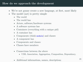 How do we approach the development
• We’re not gonne create a new language, at first, most likely
• The model (ast) is pretty simple
• The world
• The world has
• Actors, software/hardware systems
• A software systems has
• Containers (everything with a unique pid)
• A container has
• Components (think module) and classes
• A component has
• Components and classes
• Classes have members
• Connections between the above
• UML Association, Aggregation, Composition, Dependency,
. . .
• Additional informations, names, descriptions
23
 