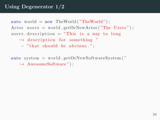 Using Degenerator 1/2
auto world = new TheWorld( ”TheWorld” ) ;
Actor users = world . getOrNewActor ( ”The Users ” ) ;
users . d e s c r i p t i o n = ” This i s a way to long
→ de s c r i p t i o n fo r something ”
~ ” that should be obvious . ” ;
auto system = world . getOrNewSoftwareSystem ( ”
→ AwesomeSoftware” ) ;
24
 