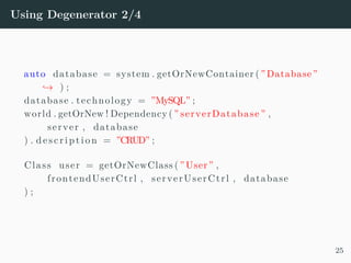 Using Degenerator 2/4
auto database = system . getOrNewContainer ( ”Database”
→ ) ;
database . technology = ”MySQL” ;
world . getOrNew ! Dependency ( ” serverDatabase ” ,
server , database
) . d e s c r i p t i o n = ”CRUD” ;
Class user = getOrNewClass ( ”User” ,
frontendUserCtrl , serverUserCtrl , database
) ;
25
 