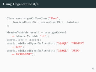 Using Degenerator 3/4
Class user = getOrNewClass ( ”User” ,
frontendUserCtrl , serverUserCtrl , database
) ;
MemberVariable userId = user . getOrNew !
→ MemberVariable ( ” id ” ) ;
userId . type = in teger ;
userId . addLandSpecificAttribute ( ”MySQL” , ”PRIMARY
→ KEY” ) ;
userId . addLandSpecificAttribute ( ”MySQL” , ”AUTO
→ INCREMENT” ) ;
26
 