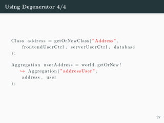 Using Degenerator 4/4
Class address = getOrNewClass ( ” Address ” ,
frontendUserCtrl , serverUserCtrl , database
) ;
Aggregation userAddress = world . getOrNew !
→ Aggregation ( ” addressUser ” ,
address , user
) ;
27
 