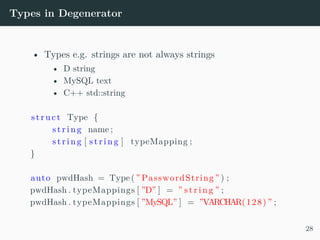 Types in Degenerator
• Types e.g. strings are not always strings
• D string
• MySQL text
• C++ std::string
struct Type {
s t r i n g name ;
s t r i n g [ s t r i n g ] typeMapping ;
}
auto pwdHash = Type( ” PasswordString ” ) ;
pwdHash . typeMappings [ ”D” ] = ” s t r i n g ” ;
pwdHash . typeMappings [ ”MySQL” ] = ”VARCHAR(128) ” ;
28
 