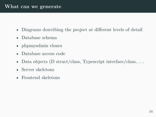 What can we generate
• Diagrams describing the project at different levels of detail
• Database schema
• phpmyadmin clones
• Database access code
• Data objects (D struct/class, Typescript interface/class, . . .
• Server skeletons
• Frontend skeletons
34
 
