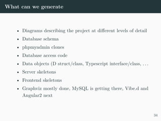 What can we generate
• Diagrams describing the project at different levels of detail
• Database schema
• phpmyadmin clones
• Database access code
• Data objects (D struct/class, Typescript interface/class, . . .
• Server skeletons
• Frontend skeletons
• Graphviz mostly done, MySQL is getting there, Vibe.d and
Angular2 next
34
 