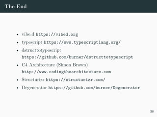 The End
• vibe.d https://vibed.org
• typescript https://www.typescriptlang.org/
• dstructtotypescript
https://github.com/burner/dstructtotypescript
• C4 Architecture (Simon Brown)
http://www.codingthearchitecture.com
• Structurizr https://structurizr.com/
• Degenerator https://github.com/burner/Degenerator
36
 