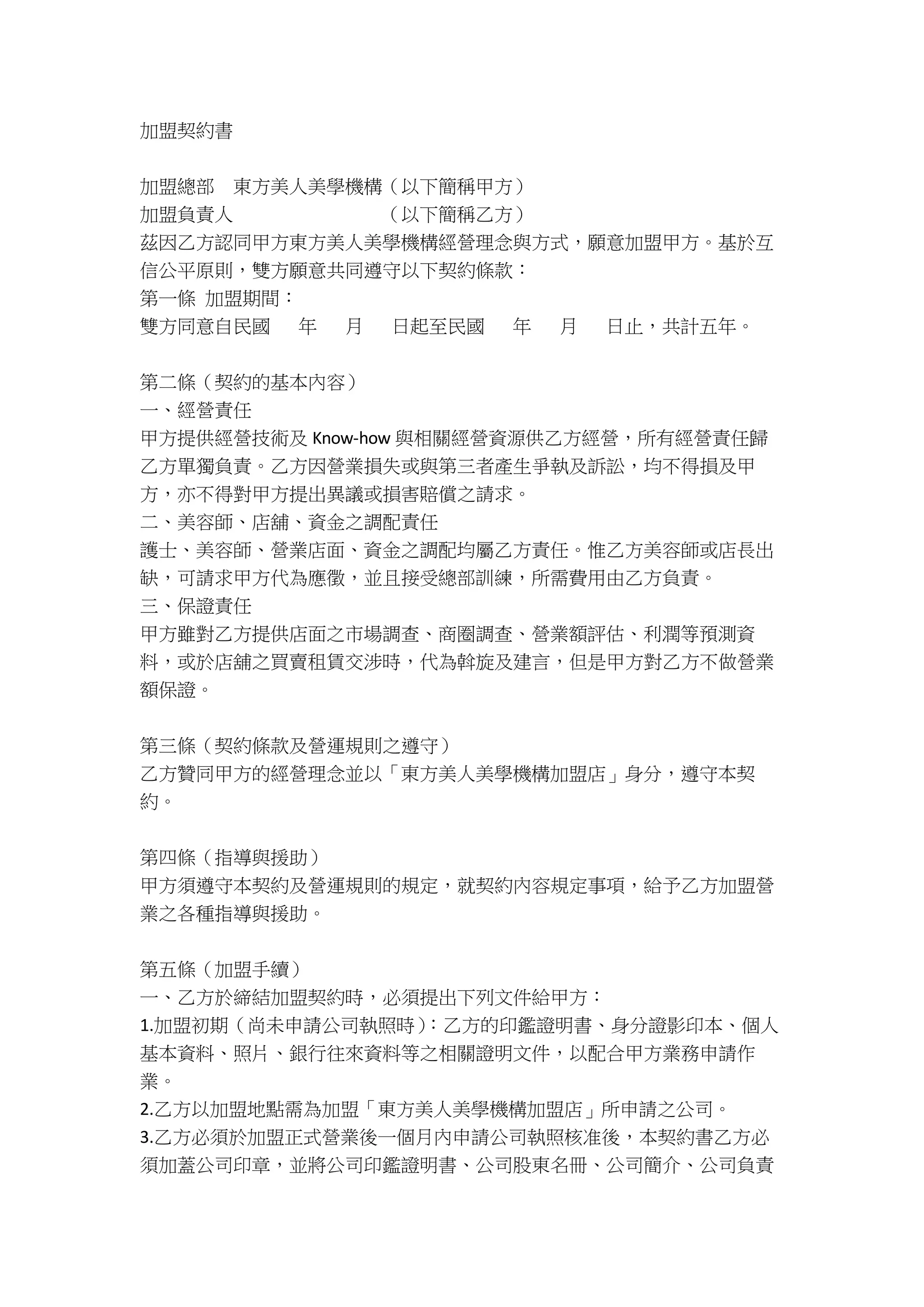 加盟契約書
加盟總部 東方美人美學機構（以下簡稱甲方）
加盟負責人 （以下簡稱乙方）
茲因乙方認同甲方東方美人美學機構經營理念與方式，願意加盟甲方。基於互
信公平原則，雙方願意共同遵守以下契約條款：
第一條 加盟期間：
雙方同意自民國 年 月 日起至民國 年 月 日止，共計五年。
第二條（契約的基本內容）
一、經營責任
甲方提供經營技術及 Know-how 與相關經營資源供乙方經營，所有經營責任歸
乙方單獨負責。乙方因營業損失或與第三者產生爭執及訴訟，均不得損及甲
方，亦不得對甲方提出異議或損害賠償之請求。
二、美容師、店舖、資金之調配責任
護士、美容師、營業店面、資金之調配均屬乙方責任。惟乙方美容師或店長出
缺，可請求甲方代為應徵，並且接受總部訓練，所需費用由乙方負責。
三、保證責任
甲方雖對乙方提供店面之市場調查、商圈調查、營業額評估、利潤等預測資
料，或於店舖之買賣租賃交涉時，代為斡旋及建言，但是甲方對乙方不做營業
額保證。
第三條（契約條款及營運規則之遵守）
乙方贊同甲方的經營理念並以「東方美人美學機構加盟店」身分，遵守本契
約。
第四條（指導與援助）
甲方須遵守本契約及營運規則的規定，就契約內容規定事項，給予乙方加盟營
業之各種指導與援助。
第五條（加盟手續）
一、乙方於締結加盟契約時，必須提出下列文件給甲方：
1.加盟初期（尚未申請公司執照時）：乙方的印鑑證明書、身分證影印本、個人
基本資料、照片、銀行往來資料等之相關證明文件，以配合甲方業務申請作
業。
2.乙方以加盟地點需為加盟「東方美人美學機構加盟店」所申請之公司。
3.乙方必須於加盟正式營業後一個月內申請公司執照核准後，本契約書乙方必
須加蓋公司印章，並將公司印鑑證明書、公司股東名冊、公司簡介、公司負責
 