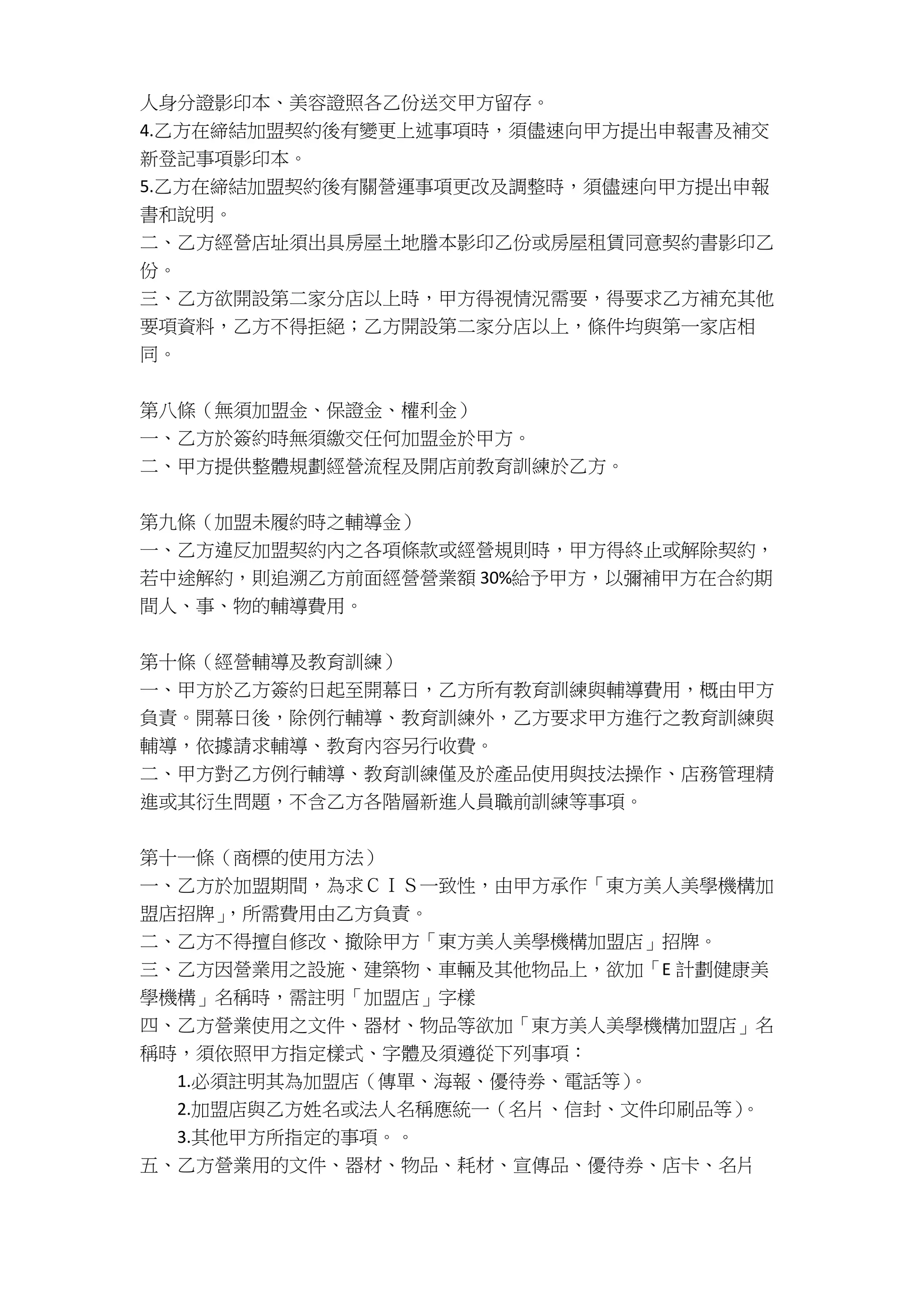 人身分證影印本、美容證照各乙份送交甲方留存。
4.乙方在締結加盟契約後有變更上述事項時，須儘速向甲方提出申報書及補交
新登記事項影印本。
5.乙方在締結加盟契約後有關營運事項更改及調整時，須儘速向甲方提出申報
書和說明。
二、乙方經營店址須出具房屋土地謄本影印乙份或房屋租賃同意契約書影印乙
份。
三、乙方欲開設第二家分店以上時，甲方得視情況需要，得要求乙方補充其他
要項資料，乙方不得拒絕；乙方開設第二家分店以上，條件均與第一家店相
同。
第八條（無須加盟金、保證金、權利金）
一、乙方於簽約時無須繳交任何加盟金於甲方。
二、甲方提供整體規劃經營流程及開店前教育訓練於乙方。
第九條（加盟未履約時之輔導金）
一、乙方違反加盟契約內之各項條款或經營規則時，甲方得終止或解除契約，
若中途解約，則追溯乙方前面經營營業額 30%給予甲方，以彌補甲方在合約期
間人、事、物的輔導費用。
第十條（經營輔導及教育訓練）
一、甲方於乙方簽約日起至開幕日，乙方所有教育訓練與輔導費用，概由甲方
負責。開幕日後，除例行輔導、教育訓練外，乙方要求甲方進行之教育訓練與
輔導，依據請求輔導、教育內容另行收費。
二、甲方對乙方例行輔導、教育訓練僅及於產品使用與技法操作、店務管理精
進或其衍生問題，不含乙方各階層新進人員職前訓練等事項。
第十一條（商標的使用方法）
一、乙方於加盟期間，為求ＣＩＳ一致性，由甲方承作「東方美人美學機構加
盟店招牌」，所需費用由乙方負責。
二、乙方不得擅自修改、撤除甲方「東方美人美學機構加盟店」招牌。
三、乙方因營業用之設施、建築物、車輛及其他物品上，欲加「E 計劃健康美
學機構」名稱時，需註明「加盟店」字樣
四、乙方營業使用之文件、器材、物品等欲加「東方美人美學機構加盟店」名
稱時，須依照甲方指定樣式、字體及須遵從下列事項：
1.必須註明其為加盟店（傳單、海報、優待券、電話等）。
2.加盟店與乙方姓名或法人名稱應統一（名片、信封、文件印刷品等）。
3.其他甲方所指定的事項。。
五、乙方營業用的文件、器材、物品、耗材、宣傳品、優待券、店卡、名片
 