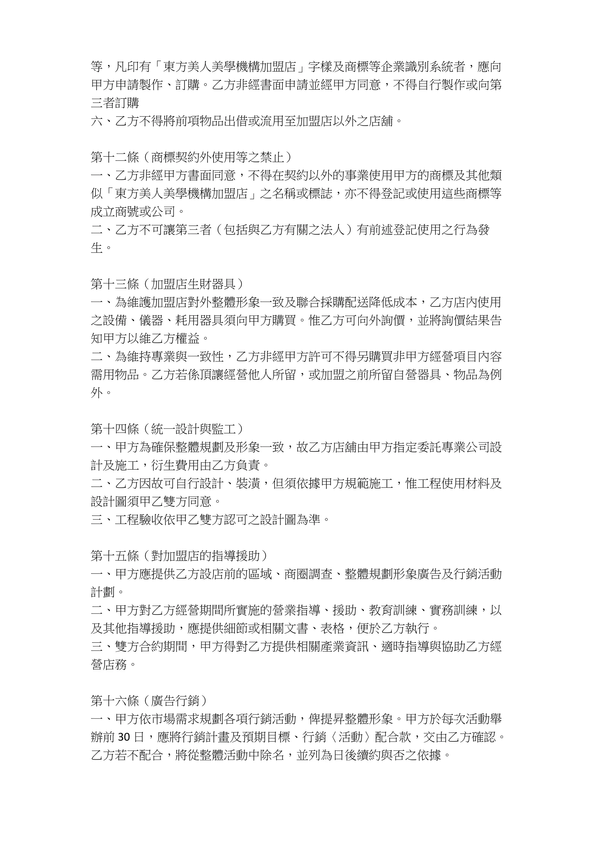 等，凡印有「東方美人美學機構加盟店」字樣及商標等企業識別系統者，應向
甲方申請製作、訂購。乙方非經書面申請並經甲方同意，不得自行製作或向第
三者訂購
六、乙方不得將前項物品出借或流用至加盟店以外之店舖。
第十二條（商標契約外使用等之禁止）
一、乙方非經甲方書面同意，不得在契約以外的事業使用甲方的商標及其他類
似「東方美人美學機構加盟店」之名稱或標誌，亦不得登記或使用這些商標等
成立商號或公司。
二、乙方不可讓第三者（包括與乙方有關之法人）有前述登記使用之行為發
生。
第十三條（加盟店生財器具）
一、為維護加盟店對外整體形象一致及聯合採購配送降低成本，乙方店內使用
之設備、儀器、耗用器具須向甲方購買。惟乙方可向外詢價，並將詢價結果告
知甲方以維乙方權益。
二、為維持專業與一致性，乙方非經甲方許可不得另購買非甲方經營項目內容
需用物品。乙方若係頂讓經營他人所留，或加盟之前所留自營器具、物品為例
外。
第十四條（統一設計與監工）
一、甲方為確保整體規劃及形象一致，故乙方店舖由甲方指定委託專業公司設
計及施工，衍生費用由乙方負責。
二、乙方因故可自行設計、裝潢，但須依據甲方規範施工，惟工程使用材料及
設計圖須甲乙雙方同意。
三、工程驗收依甲乙雙方認可之設計圖為準。
第十五條（對加盟店的指導援助）
一、甲方應提供乙方設店前的區域、商圈調查、整體規劃形象廣告及行銷活動
計劃。
二、甲方對乙方經營期間所實施的營業指導、援助、教育訓練、實務訓練，以
及其他指導援助，應提供細節或相關文書、表格，便於乙方執行。
三、雙方合約期間，甲方得對乙方提供相關產業資訊、適時指導與協助乙方經
營店務。
第十六條（廣告行銷）
一、甲方依市場需求規劃各項行銷活動，俾提昇整體形象。甲方於每次活動舉
辦前 30 日，應將行銷計畫及預期目標、行銷〈活動〉配合款，交由乙方確認。
乙方若不配合，將從整體活動中除名，並列為日後續約與否之依據。
 