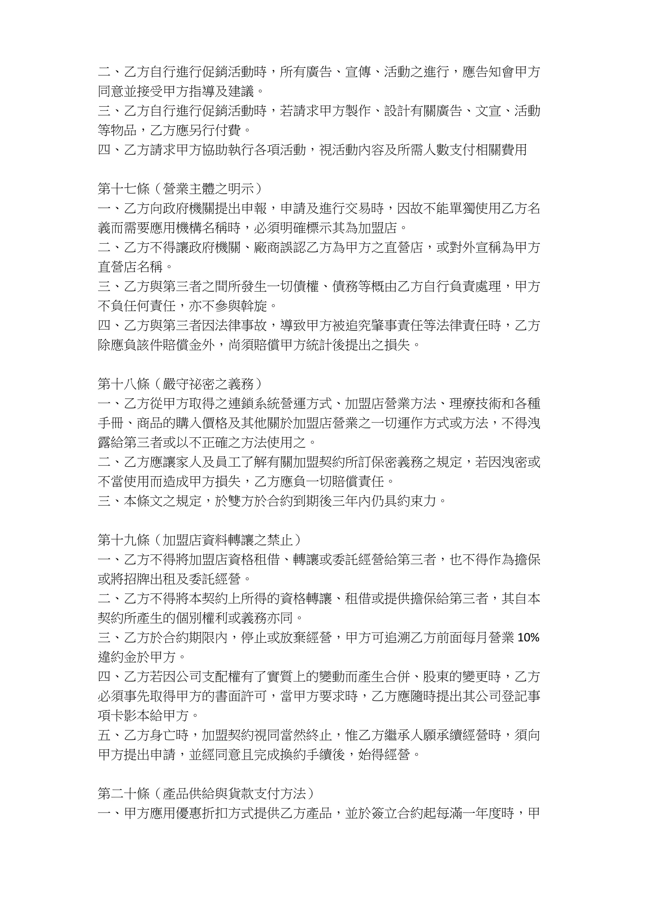 二、乙方自行進行促銷活動時，所有廣告、宣傳、活動之進行，應告知會甲方
同意並接受甲方指導及建議。
三、乙方自行進行促銷活動時，若請求甲方製作、設計有關廣告、文宣、活動
等物品，乙方應另行付費。
四、乙方請求甲方協助執行各項活動，視活動內容及所需人數支付相關費用
第十七條（營業主體之明示）
一、乙方向政府機關提出申報，申請及進行交易時，因故不能單獨使用乙方名
義而需要應用機構名稱時，必須明確標示其為加盟店。
二、乙方不得讓政府機關、廠商誤認乙方為甲方之直營店，或對外宣稱為甲方
直營店名稱。
三、乙方與第三者之間所發生一切債權、債務等概由乙方自行負責處理，甲方
不負任何責任，亦不參與斡旋。
四、乙方與第三者因法律事故，導致甲方被追究肇事責任等法律責任時，乙方
除應負該件賠償金外，尚須賠償甲方統計後提出之損失。
第十八條（嚴守祕密之義務）
一、乙方從甲方取得之連鎖系統營運方式、加盟店營業方法、理療技術和各種
手冊、商品的購入價格及其他關於加盟店營業之一切運作方式或方法，不得洩
露給第三者或以不正確之方法使用之。
二、乙方應讓家人及員工了解有關加盟契約所訂保密義務之規定，若因洩密或
不當使用而造成甲方損失，乙方應負一切賠償責任。
三、本條文之規定，於雙方於合約到期後三年內仍具約束力。
第十九條（加盟店資料轉讓之禁止）
一、乙方不得將加盟店資格租借、轉讓或委託經營給第三者，也不得作為擔保
或將招牌出租及委託經營。
二、乙方不得將本契約上所得的資格轉讓、租借或提供擔保給第三者，其自本
契約所產生的個別權利或義務亦同。
三、乙方於合約期限內，停止或放棄經營，甲方可追溯乙方前面每月營業 10%
違約金於甲方。
四、乙方若因公司支配權有了實質上的變動而產生合併、股東的變更時，乙方
必須事先取得甲方的書面許可，當甲方要求時，乙方應隨時提出其公司登記事
項卡影本給甲方。
五、乙方身亡時，加盟契約視同當然終止，惟乙方繼承人願承續經營時，須向
甲方提出申請，並經同意且完成換約手續後，始得經營。
第二十條（產品供給與貨款支付方法）
一、甲方應用優惠折扣方式提供乙方產品，並於簽立合約起每滿一年度時，甲
 