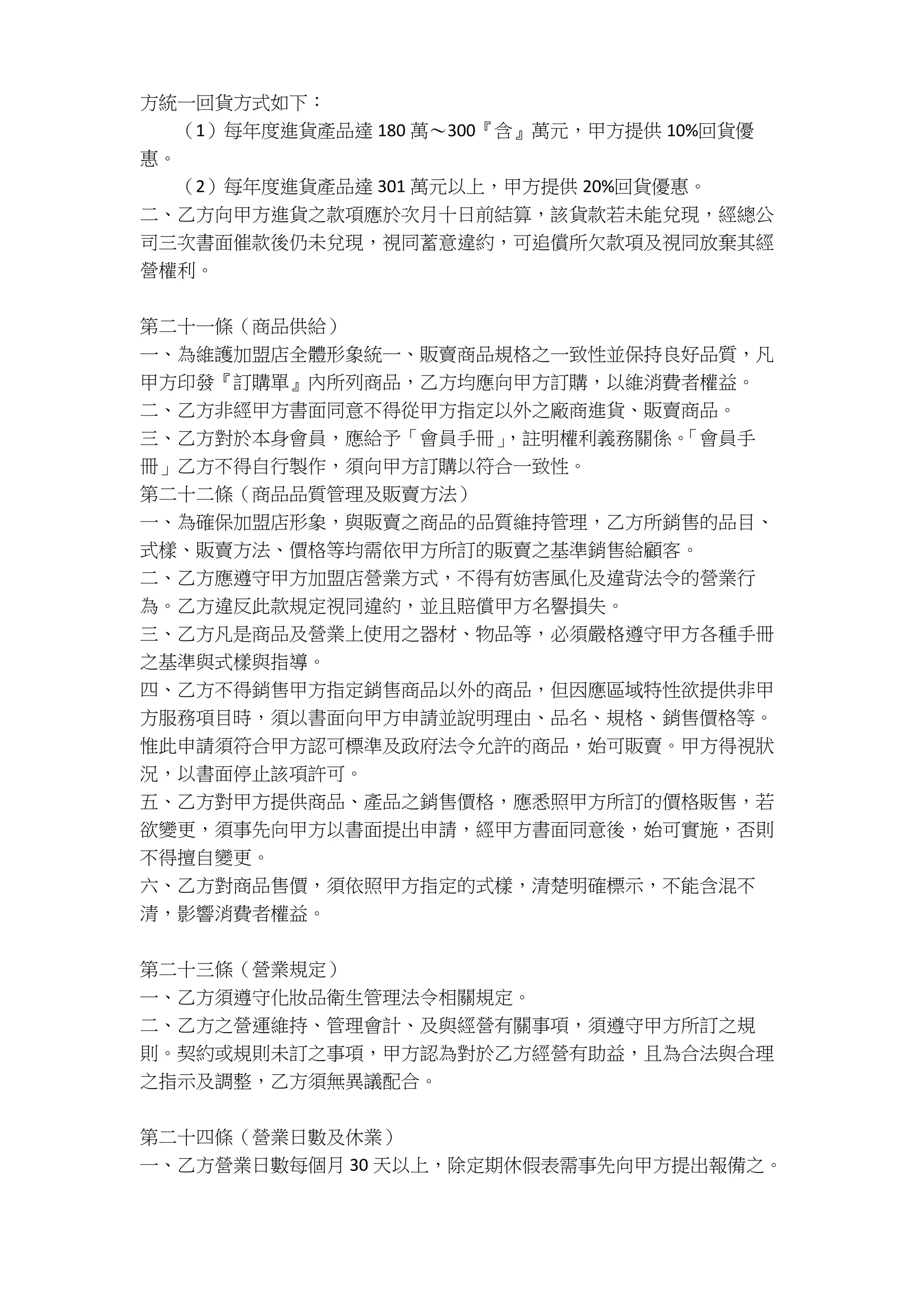 方統一回貨方式如下：
（1）每年度進貨產品達 180 萬～300『含』萬元，甲方提供 10%回貨優
惠。
（2）每年度進貨產品達 301 萬元以上，甲方提供 20%回貨優惠。
二、乙方向甲方進貨之款項應於次月十日前結算，該貨款若未能兌現，經總公
司三次書面催款後仍未兌現，視同蓄意違約，可追償所欠款項及視同放棄其經
營權利。
第二十一條（商品供給）
一、為維護加盟店全體形象統一、販賣商品規格之一致性並保持良好品質，凡
甲方印發『訂購單』內所列商品，乙方均應向甲方訂購，以維消費者權益。
二、乙方非經甲方書面同意不得從甲方指定以外之廠商進貨、販賣商品。
三、乙方對於本身會員，應給予「會員手冊」，註明權利義務關係。「會員手
冊」乙方不得自行製作，須向甲方訂購以符合一致性。
第二十二條（商品品質管理及販賣方法）
一、為確保加盟店形象，與販賣之商品的品質維持管理，乙方所銷售的品目、
式樣、販賣方法、價格等均需依甲方所訂的販賣之基準銷售給顧客。
二、乙方應遵守甲方加盟店營業方式，不得有妨害風化及違背法令的營業行
為。乙方違反此款規定視同違約，並且賠償甲方名譽損失。
三、乙方凡是商品及營業上使用之器材、物品等，必須嚴格遵守甲方各種手冊
之基準與式樣與指導。
四、乙方不得銷售甲方指定銷售商品以外的商品，但因應區域特性欲提供非甲
方服務項目時，須以書面向甲方申請並說明理由、品名、規格、銷售價格等。
惟此申請須符合甲方認可標準及政府法令允許的商品，始可販賣。甲方得視狀
況，以書面停止該項許可。
五、乙方對甲方提供商品、產品之銷售價格，應悉照甲方所訂的價格販售，若
欲變更，須事先向甲方以書面提出申請，經甲方書面同意後，始可實施，否則
不得擅自變更。
六、乙方對商品售價，須依照甲方指定的式樣，清楚明確標示，不能含混不
清，影響消費者權益。
第二十三條（營業規定）
一、乙方須遵守化妝品衛生管理法令相關規定。
二、乙方之營運維持、管理會計、及與經營有關事項，須遵守甲方所訂之規
則。契約或規則未訂之事項，甲方認為對於乙方經營有助益，且為合法與合理
之指示及調整，乙方須無異議配合。
第二十四條（營業日數及休業）
一、乙方營業日數每個月 30 天以上，除定期休假表需事先向甲方提出報備之。
 