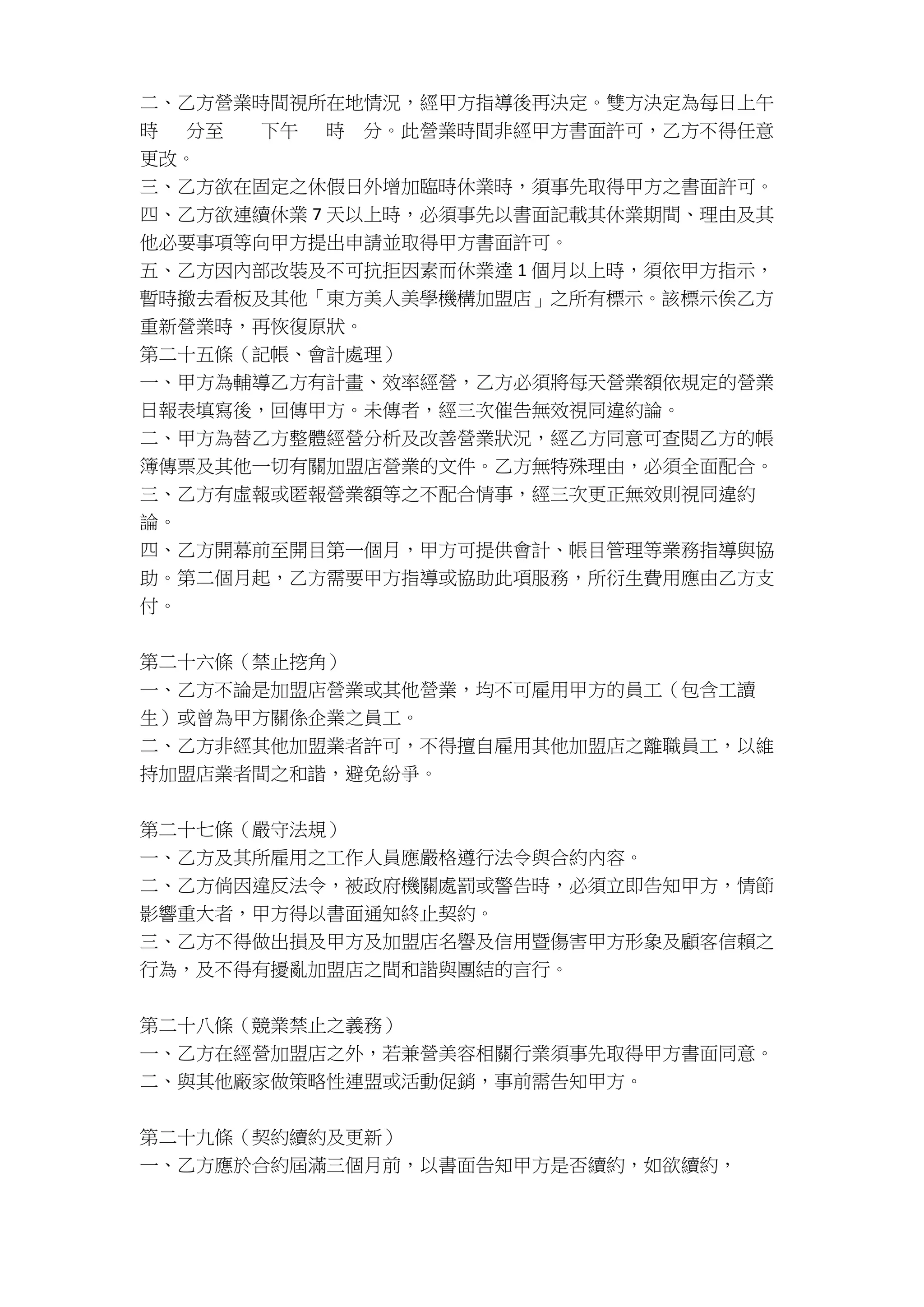 二、乙方營業時間視所在地情況，經甲方指導後再決定。雙方決定為每日上午
時 分至 下午 時 分。此營業時間非經甲方書面許可，乙方不得任意
更改。
三、乙方欲在固定之休假日外增加臨時休業時，須事先取得甲方之書面許可。
四、乙方欲連續休業 7 天以上時，必須事先以書面記載其休業期間、理由及其
他必要事項等向甲方提出申請並取得甲方書面許可。
五、乙方因內部改裝及不可抗拒因素而休業達 1 個月以上時，須依甲方指示，
暫時撤去看板及其他「東方美人美學機構加盟店」之所有標示。該標示俟乙方
重新營業時，再恢復原狀。
第二十五條（記帳、會計處理）
一、甲方為輔導乙方有計畫、效率經營，乙方必須將每天營業額依規定的營業
日報表填寫後，回傳甲方。未傳者，經三次催告無效視同違約論。
二、甲方為替乙方整體經營分析及改善營業狀況，經乙方同意可查閱乙方的帳
簿傳票及其他一切有關加盟店營業的文件。乙方無特殊理由，必須全面配合。
三、乙方有虛報或匿報營業額等之不配合情事，經三次更正無效則視同違約
論。
四、乙方開幕前至開目第一個月，甲方可提供會計、帳目管理等業務指導與協
助。第二個月起，乙方需要甲方指導或協助此項服務，所衍生費用應由乙方支
付。
第二十六條（禁止挖角）
一、乙方不論是加盟店營業或其他營業，均不可雇用甲方的員工（包含工讀
生）或曾為甲方關係企業之員工。
二、乙方非經其他加盟業者許可，不得擅自雇用其他加盟店之離職員工，以維
持加盟店業者間之和諧，避免紛爭。
第二十七條（嚴守法規）
一、乙方及其所雇用之工作人員應嚴格遵行法令與合約內容。
二、乙方倘因違反法令，被政府機關處罰或警告時，必須立即告知甲方，情節
影響重大者，甲方得以書面通知終止契約。
三、乙方不得做出損及甲方及加盟店名譽及信用暨傷害甲方形象及顧客信賴之
行為，及不得有擾亂加盟店之間和諧與團結的言行。
第二十八條（競業禁止之義務）
一、乙方在經營加盟店之外，若兼營美容相關行業須事先取得甲方書面同意。
二、與其他廠家做策略性連盟或活動促銷，事前需告知甲方。
第二十九條（契約續約及更新）
一、乙方應於合約屆滿三個月前，以書面告知甲方是否續約，如欲續約，
 