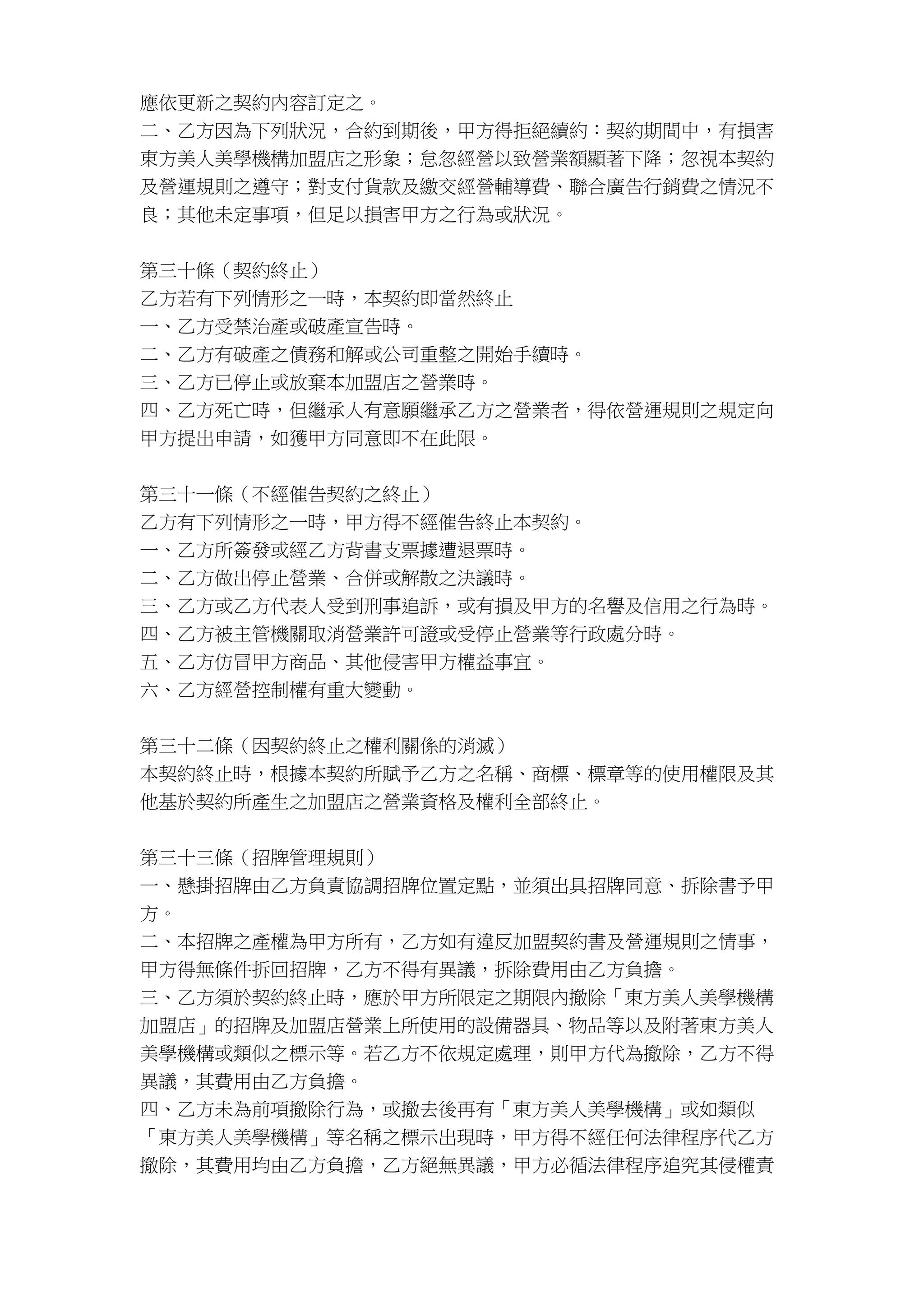 應依更新之契約內容訂定之。
二、乙方因為下列狀況，合約到期後，甲方得拒絕續約：契約期間中，有損害
東方美人美學機構加盟店之形象；怠忽經營以致營業額顯著下降；忽視本契約
及營運規則之遵守；對支付貨款及繳交經營輔導費、聯合廣告行銷費之情況不
良；其他未定事項，但足以損害甲方之行為或狀況。
第三十條（契約終止）
乙方若有下列情形之一時，本契約即當然終止
一、乙方受禁治產或破產宣告時。
二、乙方有破產之債務和解或公司重整之開始手續時。
三、乙方已停止或放棄本加盟店之營業時。
四、乙方死亡時，但繼承人有意願繼承乙方之營業者，得依營運規則之規定向
甲方提出申請，如獲甲方同意即不在此限。
第三十一條（不經催告契約之終止）
乙方有下列情形之一時，甲方得不經催告終止本契約。
一、乙方所簽發或經乙方背書支票據遭退票時。
二、乙方做出停止營業、合併或解散之決議時。
三、乙方或乙方代表人受到刑事追訴，或有損及甲方的名譽及信用之行為時。
四、乙方被主管機關取消營業許可證或受停止營業等行政處分時。
五、乙方仿冒甲方商品、其他侵害甲方權益事宜。
六、乙方經營控制權有重大變動。
第三十二條（因契約終止之權利關係的消滅）
本契約終止時，根據本契約所賦予乙方之名稱、商標、標章等的使用權限及其
他基於契約所產生之加盟店之營業資格及權利全部終止。
第三十三條（招牌管理規則）
一、懸掛招牌由乙方負責協調招牌位置定點，並須出具招牌同意、拆除書予甲
方。
二、本招牌之產權為甲方所有，乙方如有違反加盟契約書及營運規則之情事，
甲方得無條件拆回招牌，乙方不得有異議，拆除費用由乙方負擔。
三、乙方須於契約終止時，應於甲方所限定之期限內撤除「東方美人美學機構
加盟店」的招牌及加盟店營業上所使用的設備器具、物品等以及附著東方美人
美學機構或類似之標示等。若乙方不依規定處理，則甲方代為撤除，乙方不得
異議，其費用由乙方負擔。
四、乙方未為前項撤除行為，或撤去後再有「東方美人美學機構」或如類似
「東方美人美學機構」等名稱之標示出現時，甲方得不經任何法律程序代乙方
撤除，其費用均由乙方負擔，乙方絕無異議，甲方必循法律程序追究其侵權責
 