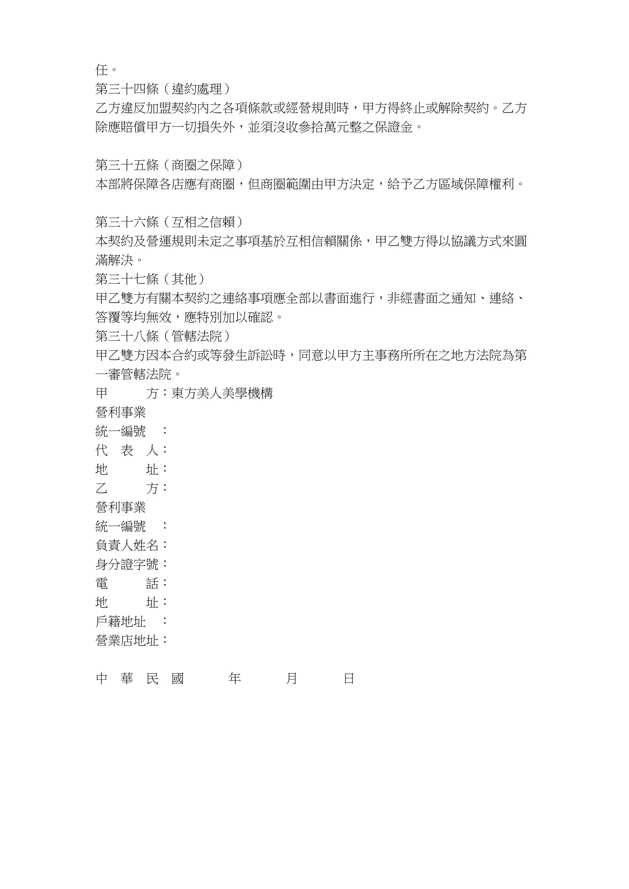 任。
第三十四條（違約處理）
乙方違反加盟契約內之各項條款或經營規則時，甲方得終止或解除契約。乙方
除應賠償甲方一切損失外，並須沒收參拾萬元整之保證金。
第三十五條（商圈之保障）
本部將保障各店應有商圈，但商圈範圍由甲方決定，給予乙方區域保障權利。
第三十六條（互相之信賴）
本契約及營運規則未定之事項基於互相信賴關係，甲乙雙方得以協議方式來圓
滿解決。
第三十七條（其他）
甲乙雙方有關本契約之連絡事項應全部以書面進行，非經書面之通知、連絡、
答覆等均無效，應特別加以確認。
第三十八條（管轄法院）
甲乙雙方因本合約或等發生訴訟時，同意以甲方主事務所所在之地方法院為第
一審管轄法院。
甲 方：東方美人美學機構
營利事業
統一編號 ：
代 表 人：
地 址：
乙 方：
營利事業
統一編號 ：
負責人姓名：
身分證字號：
電 話：
地 址：
戶籍地址 ：
營業店地址：
中 華 民 國 年 月 日
 