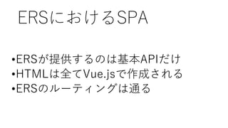 ERSにおけるSPA
•ERSが提供するのは基本APIだけ
•HTMLは全てVue.jsで作成される
•ERSのルーティングは通る
 