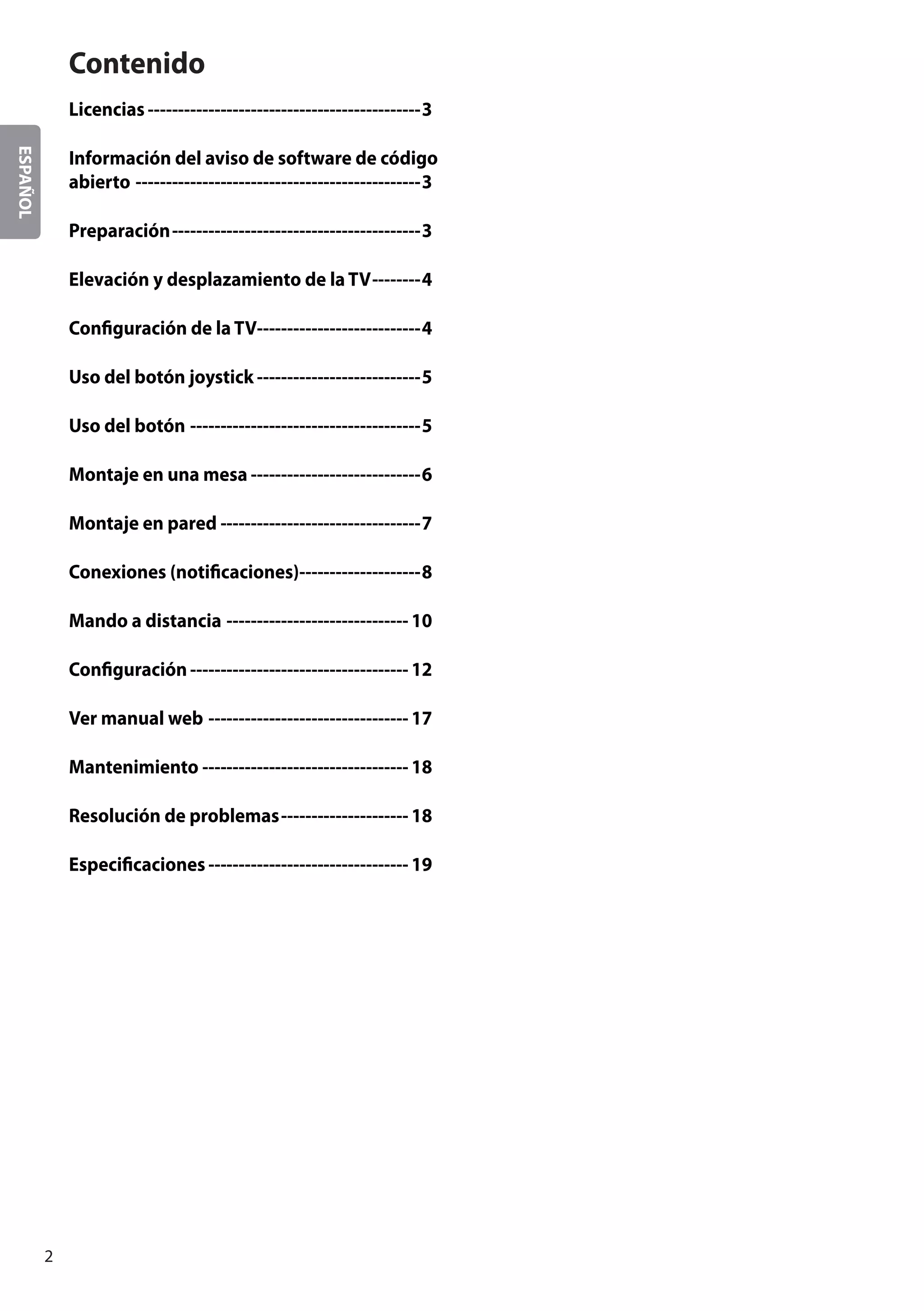 ESPAÑOL
2
Contenido
Licencias----------------------------------------------3
Información del aviso de software de código
abierto------------------------------------------------3
Preparación------------------------------------------3
Elevación y desplazamiento de la TV---------4
Configuración de la TV---------------------------4
Uso del botón joystick----------------------------5
Uso del botón---------------------------------------5
Montaje en una mesa-----------------------------6
Montaje en pared----------------------------------7
Conexiones (notificaciones)---------------------8
Mando a distancia-------------------------------10
Configuración-------------------------------------12
Ver manual web----------------------------------17
Mantenimiento-----------------------------------18
Resolución de problemas----------------------18
Especificaciones----------------------------------19
 