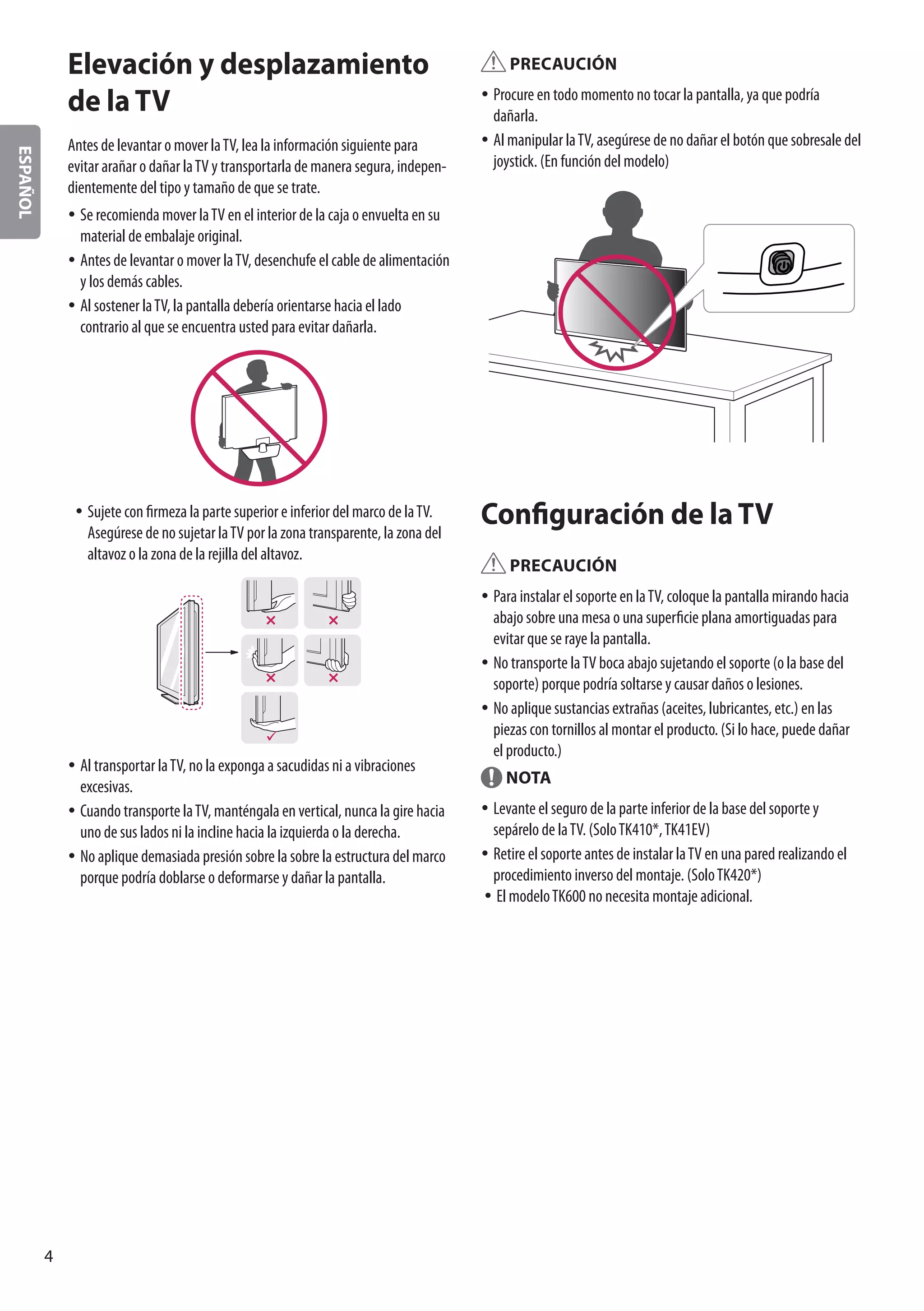 ESPAÑOL
4
Elevación y desplazamiento
de la TV
Antes de levantar o mover laTV, lea la información siguiente para
evitar arañar o dañar laTV y transportarla de manera segura, indepen-
dientemente del tipo y tamaño de que se trate.
yy Se recomienda mover laTV en el interior de la caja o envuelta en su
material de embalaje original.
yy Antes de levantar o mover laTV, desenchufe el cable de alimentación
y los demás cables.
yy Al sostener laTV, la pantalla debería orientarse hacia el lado
contrario al que se encuentra usted para evitar dañarla.
yy Sujete con firmeza la parte superior e inferior del marco de laTV.
Asegúrese de no sujetar laTV por la zona transparente, la zona del
altavoz o la zona de la rejilla del altavoz.
yy Al transportar laTV, no la exponga a sacudidas ni a vibraciones
excesivas.
yy Cuando transporte laTV, manténgala en vertical, nunca la gire hacia
uno de sus lados ni la incline hacia la izquierda o la derecha.
yy No aplique demasiada presión sobre la sobre la estructura del marco
porque podría doblarse o deformarse y dañar la pantalla.
PRECAUCIÓN
yy Procure en todo momento no tocar la pantalla, ya que podría
dañarla.
yy Al manipular laTV, asegúrese de no dañar el botón que sobresale del
joystick. (En función del modelo)
Configuración de la TV
PRECAUCIÓN
yy Para instalar el soporte en laTV, coloque la pantalla mirando hacia
abajo sobre una mesa o una superficie plana amortiguadas para
evitar que se raye la pantalla.
yy No transporte laTV boca abajo sujetando el soporte (o la base del
soporte) porque podría soltarse y causar daños o lesiones.
yy No aplique sustancias extrañas (aceites, lubricantes, etc.) en las
piezas con tornillos al montar el producto. (Si lo hace, puede dañar
el producto.)
NOTA
yy Levante el seguro de la parte inferior de la base del soporte y
sepárelo de laTV. (SoloTK410*,TK41EV)
yy Retire el soporte antes de instalar laTV en una pared realizando el
procedimiento inverso del montaje. (SoloTK420*)
yy El modeloTK600 no necesita montaje adicional.
 