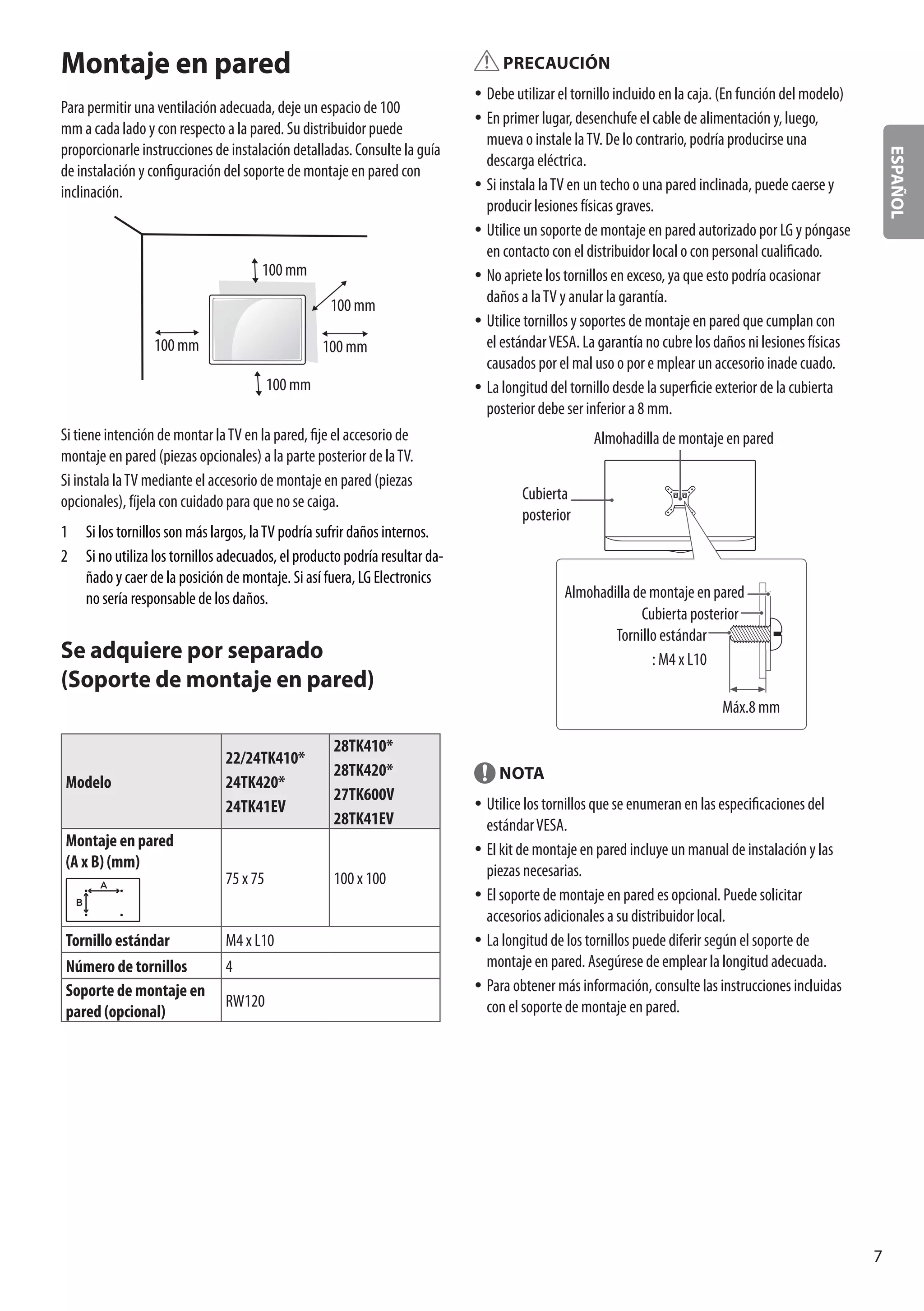 ESPAÑOL
7
PRECAUCIÓN
yy Debe utilizar el tornillo incluido en la caja. (En función del modelo)
yy En primer lugar, desenchufe el cable de alimentación y, luego,
mueva o instale laTV. De lo contrario, podría producirse una
descarga eléctrica.
yy Si instala laTV en un techo o una pared inclinada, puede caerse y
producir lesiones físicas graves.
yy Utilice un soporte de montaje en pared autorizado por LG y póngase
en contacto con el distribuidor local o con personal cualificado.
yy No apriete los tornillos en exceso, ya que esto podría ocasionar
daños a laTV y anular la garantía.
yy Utilice tornillos y soportes de montaje en pared que cumplan con
el estándarVESA. La garantía no cubre los daños ni lesiones físicas
causados por el mal uso o por e mplear un accesorio inade cuado.
yy La longitud del tornillo desde la superficie exterior de la cubierta
posterior debe ser inferior a 8 mm.
Almohadilla de montaje en pared
Cubierta
posterior
Tornillo estándar
: M4 x L10
Almohadilla de montaje en pared
Cubierta posterior
Máx.8 mm
NOTA
yy Utilice los tornillos que se enumeran en las especificaciones del
estándarVESA.
yy El kit de montaje en pared incluye un manual de instalación y las
piezas necesarias.
yy El soporte de montaje en pared es opcional. Puede solicitar
accesorios adicionales a su distribuidor local.
yy La longitud de los tornillos puede diferir según el soporte de
montaje en pared. Asegúrese de emplear la longitud adecuada.
yy Para obtener más información, consulte las instrucciones incluidas
con el soporte de montaje en pared.
Montaje en pared
Para permitir una ventilación adecuada, deje un espacio de 100
mm a cada lado y con respecto a la pared. Su distribuidor puede
proporcionarle instrucciones de instalación detalladas. Consulte la guía
de instalación y configuración del soporte de montaje en pared con
inclinación.
100 mm
100 mm
100 mm 100 mm
100 mm
Si tiene intención de montar laTV en la pared, fije el accesorio de
montaje en pared (piezas opcionales) a la parte posterior de laTV.
Si instala laTV mediante el accesorio de montaje en pared (piezas
opcionales), fíjela con cuidado para que no se caiga.
1	 Si los tornillos son más largos, laTV podría sufrir daños internos.
2	 Si no utiliza los tornillos adecuados, el producto podría resultar da-
ñado y caer de la posición de montaje. Si así fuera, LG Electronics
no sería responsable de los daños.
Se adquiere por separado
(Soporte de montaje en pared)
Modelo
22/24TK410*
24TK420*
24TK41EV
28TK410*
28TK420*
27TK600V
28TK41EV
Montaje en pared
(A x B) (mm)
A
B
75 x 75 100 x 100
Tornillo estándar M4 x L10
Número de tornillos 4
Soporte de montaje en
pared (opcional)
RW120
 