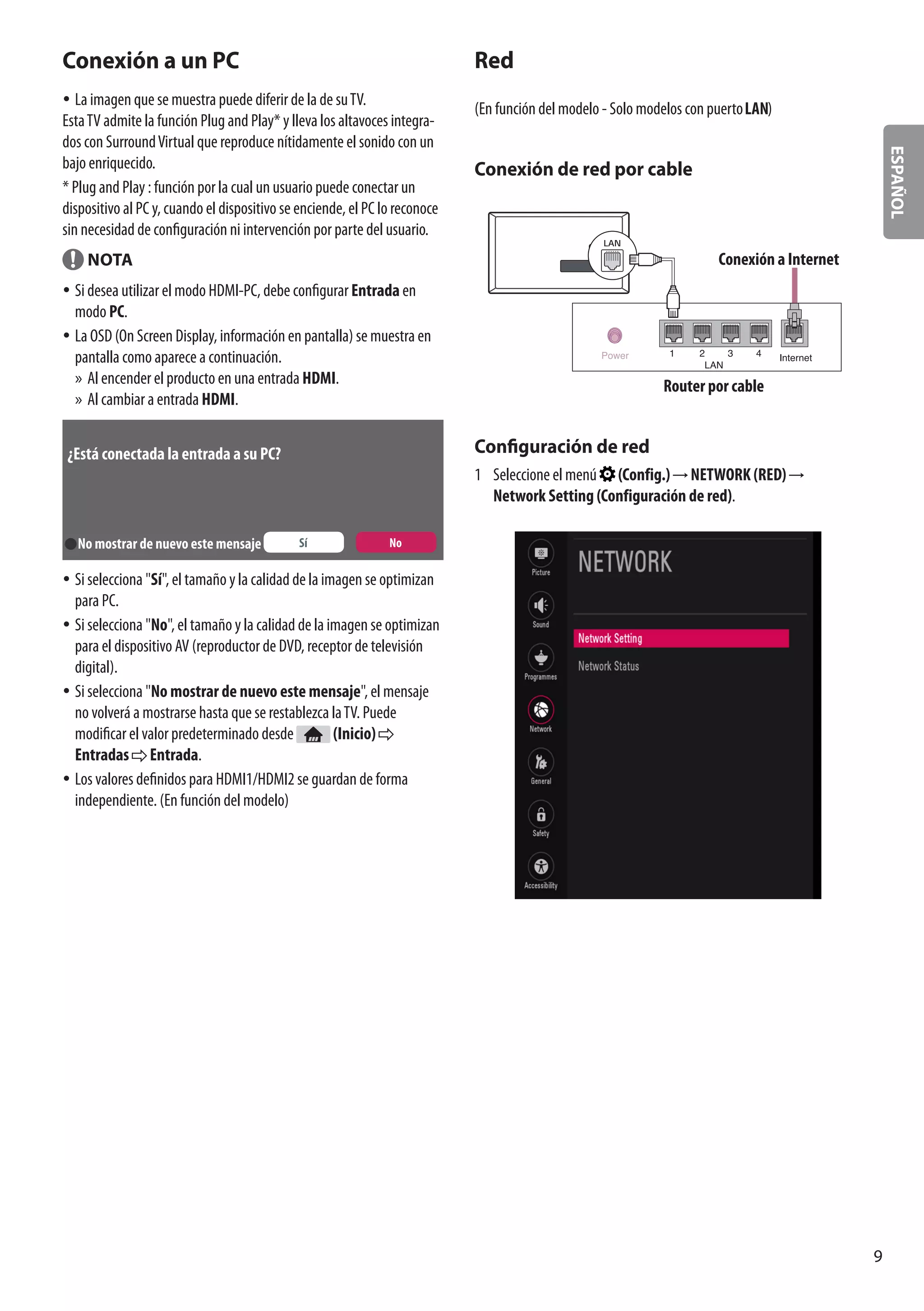 ESPAÑOL
9
Conexión a un PC
yy La imagen que se muestra puede diferir de la de suTV.
EstaTV admite la función Plug and Play* y lleva los altavoces integra-
dos con SurroundVirtual que reproduce nítidamente el sonido con un
bajo enriquecido.
* Plug and Play : función por la cual un usuario puede conectar un
dispositivo al PC y, cuando el dispositivo se enciende, el PC lo reconoce
sin necesidad de configuración ni intervención por parte del usuario.
NOTA
yy Si desea utilizar el modo HDMI-PC, debe configurar Entrada en
modo PC.
yy La OSD (On Screen Display, información en pantalla) se muestra en
pantalla como aparece a continuación.
»» Al encender el producto en una entrada HDMI.
»» Al cambiar a entrada HDMI.
¿Está conectada la entrada a su PC?
No mostrar de nuevo este mensaje Sí No
yy Si selecciona Sí, el tamaño y la calidad de la imagen se optimizan
para PC.
yy Si selecciona No, el tamaño y la calidad de la imagen se optimizan
para el dispositivo AV (reproductor de DVD, receptor de televisión
digital).
yy Si selecciona No mostrar de nuevo este mensaje, el mensaje
no volverá a mostrarse hasta que se restablezca laTV. Puede
modificar el valor predeterminado desde (Inicio)
Entradas Entrada.
yy Los valores definidos para HDMI1/HDMI2 se guardan de forma
independiente. (En función del modelo)
Red
(En función del modelo - Solo modelos con puerto )
Conexión de red por cable
LAN
Conexión a Internet
Router por cable
Configuración de red
1	 Seleccione el menú (Config.) NETWORK (RED)
Network Setting (Configuración de red).
 