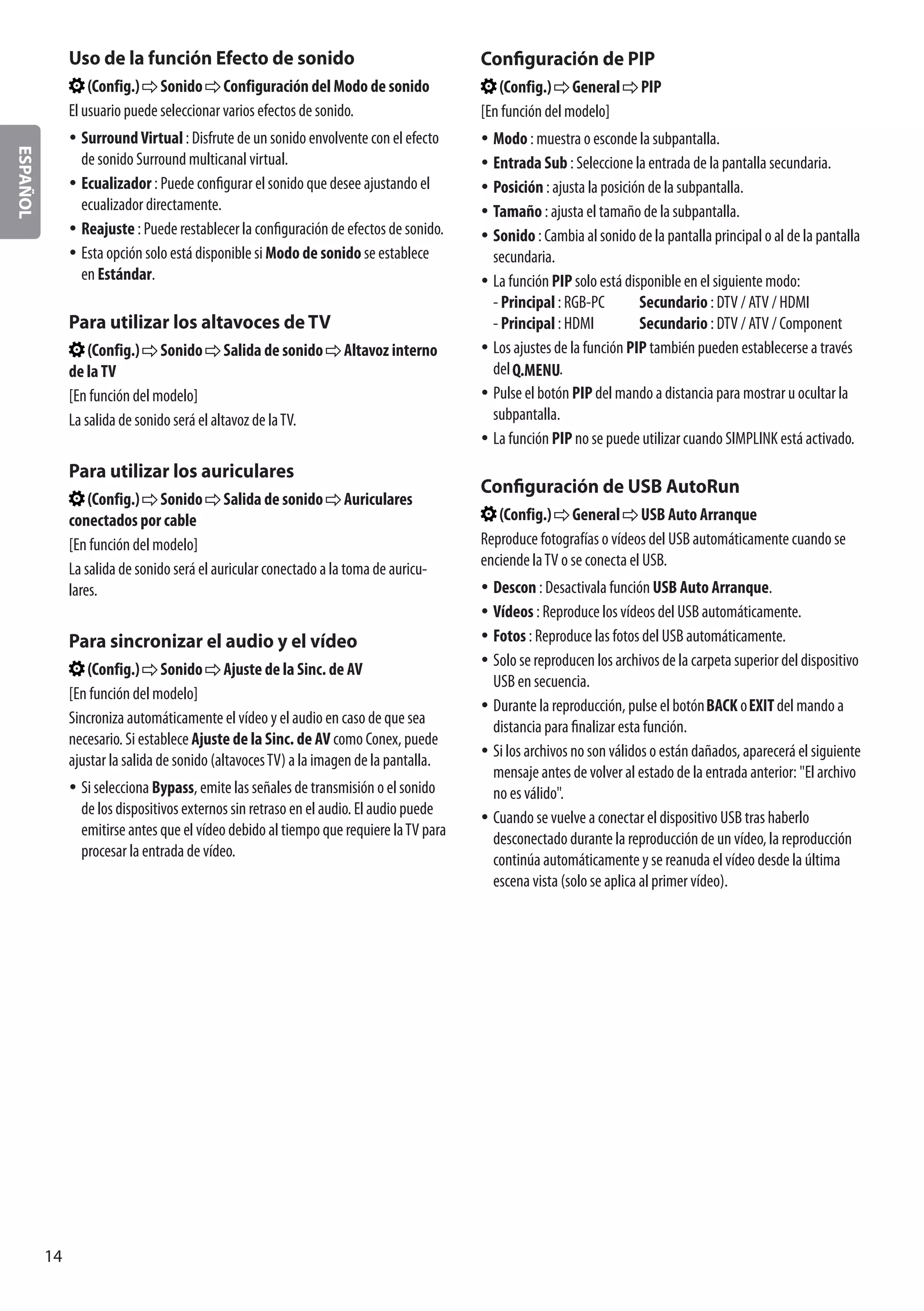 ESPAÑOL
14
Uso de la función Efecto de sonido
(Config.) Sonido Configuración del Modo de sonido
El usuario puede seleccionar varios efectos de sonido.
yy SurroundVirtual : Disfrute de un sonido envolvente con el efecto
de sonido Surround multicanal virtual.
yy Ecualizador : Puede configurar el sonido que desee ajustando el
ecualizador directamente.
yy Reajuste : Puede restablecer la configuración de efectos de sonido.
yy Esta opción solo está disponible si Modo de sonido se establece
en Estándar.
Para utilizar los altavoces de TV
(Config.) Sonido Salida de sonido Altavoz interno
de laTV
[En función del modelo]
La salida de sonido será el altavoz de laTV.
Para utilizar los auriculares
(Config.) Sonido Salida de sonido Auriculares
conectados por cable
[En función del modelo]
La salida de sonido será el auricular conectado a la toma de auricu-
lares.
Para sincronizar el audio y el vídeo
(Config.) Sonido Ajuste de la Sinc. de AV
[En función del modelo]
Sincroniza automáticamente el vídeo y el audio en caso de que sea
necesario. Si establece Ajuste de la Sinc. de AV como Conex, puede
ajustar la salida de sonido (altavocesTV) a la imagen de la pantalla.
yy Si selecciona Bypass, emite las señales de transmisión o el sonido
de los dispositivos externos sin retraso en el audio. El audio puede
emitirse antes que el vídeo debido al tiempo que requiere laTV para
procesar la entrada de vídeo.
Configuración de PIP
(Config.) General PIP
[En función del modelo]
yy Modo : muestra o esconde la subpantalla.
yy Entrada Sub : Seleccione la entrada de la pantalla secundaria.
yy Posición : ajusta la posición de la subpantalla.
yy Tamaño : ajusta el tamaño de la subpantalla.
yy Sonido : Cambia al sonido de la pantalla principal o al de la pantalla
secundaria.
yy La función PIP solo está disponible en el siguiente modo:
- Principal : RGB-PC	 Secundario : DTV / ATV / HDMI
- Principal : HDMI	 Secundario : DTV / ATV / Component
yy Los ajustes de la función PIP también pueden establecerse a través
del .
yy Pulse el botón PIP del mando a distancia para mostrar u ocultar la
subpantalla.
yy La función PIP no se puede utilizar cuando SIMPLINK está activado.
Configuración de USB AutoRun
(Config.) General USB Auto Arranque
Reproduce fotografías o vídeos del USB automáticamente cuando se
enciende laTV o se conecta el USB.
yy Descon : Desactivala función USB Auto Arranque.
yy Vídeos : Reproduce los vídeos del USB automáticamente.
yy Fotos : Reproduce las fotos del USB automáticamente.
yy Solo se reproducen los archivos de la carpeta superior del dispositivo
USB en secuencia.
yy Durante la reproducción, pulse el botón o del mando a
distancia para finalizar esta función.
yy Si los archivos no son válidos o están dañados, aparecerá el siguiente
mensaje antes de volver al estado de la entrada anterior: El archivo
no es válido.
yy Cuando se vuelve a conectar el dispositivo USB tras haberlo
desconectado durante la reproducción de un vídeo, la reproducción
continúa automáticamente y se reanuda el vídeo desde la última
escena vista (solo se aplica al primer vídeo).
 