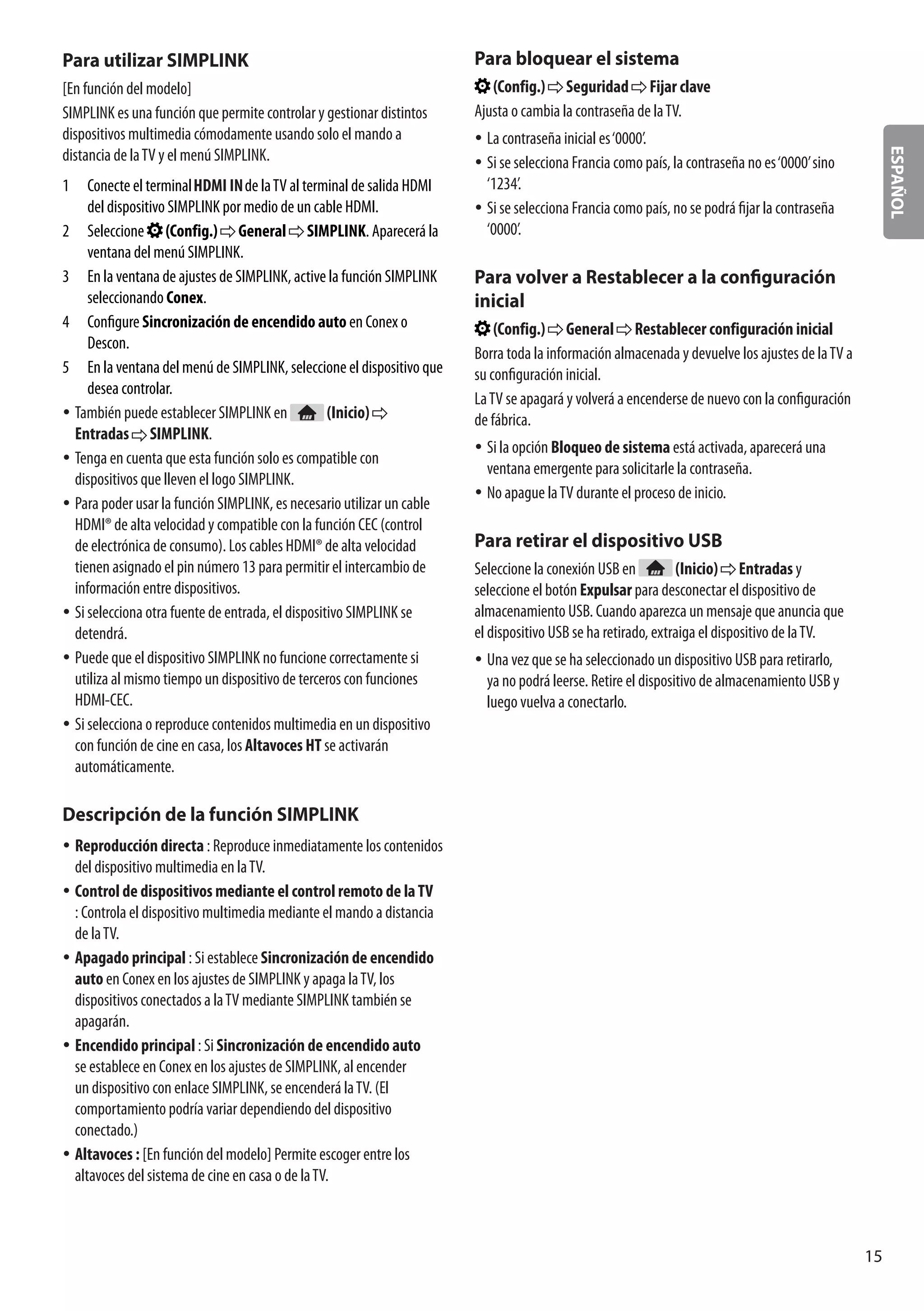ESPAÑOL
15
Para utilizar SIMPLINK
[En función del modelo]
SIMPLINK es una función que permite controlar y gestionar distintos
dispositivos multimedia cómodamente usando solo el mando a
distancia de laTV y el menú SIMPLINK.
1	 Conecte el terminal de laTV al terminal de salida HDMI
del dispositivo SIMPLINK por medio de un cable HDMI.
2	 Seleccione (Config.) General SIMPLINK. Aparecerá la
ventana del menú SIMPLINK.
3	 En la ventana de ajustes de SIMPLINK, active la función SIMPLINK
seleccionando Conex.
4	 Configure Sincronización de encendido auto en Conex o
Descon.
5	 En la ventana del menú de SIMPLINK, seleccione el dispositivo que
desea controlar.
yy También puede establecer SIMPLINK en (Inicio)
Entradas SIMPLINK.
yy Tenga en cuenta que esta función solo es compatible con
dispositivos que lleven el logo SIMPLINK.
yy Para poder usar la función SIMPLINK, es necesario utilizar un cable
HDMI® de alta velocidad y compatible con la función CEC (control
de electrónica de consumo). Los cables HDMI® de alta velocidad
tienen asignado el pin número 13 para permitir el intercambio de
información entre dispositivos.
yy Si selecciona otra fuente de entrada, el dispositivo SIMPLINK se
detendrá.
yy Puede que el dispositivo SIMPLINK no funcione correctamente si
utiliza al mismo tiempo un dispositivo de terceros con funciones
HDMI-CEC.
yy Si selecciona o reproduce contenidos multimedia en un dispositivo
con función de cine en casa, los Altavoces HT se activarán
automáticamente.
Descripción de la función SIMPLINK
yy Reproducción directa : Reproduce inmediatamente los contenidos
del dispositivo multimedia en laTV.
yy Control de dispositivos mediante el control remoto de laTV
: Controla el dispositivo multimedia mediante el mando a distancia
de laTV.
yy Apagado principal : Si establece Sincronización de encendido
auto en Conex en los ajustes de SIMPLINK y apaga laTV, los
dispositivos conectados a laTV mediante SIMPLINK también se
apagarán.
yy Encendido principal : Si Sincronización de encendido auto
se establece en Conex en los ajustes de SIMPLINK, al encender
un dispositivo con enlace SIMPLINK, se encenderá laTV. (El
comportamiento podría variar dependiendo del dispositivo
conectado.)
yy Altavoces : [En función del modelo] Permite escoger entre los
altavoces del sistema de cine en casa o de laTV.
Para bloquear el sistema
(Config.) Seguridad Fijar clave
Ajusta o cambia la contraseña de laTV.
yy La contraseña inicial es‘0000’.
yy Si se selecciona Francia como país, la contraseña no es‘0000’sino
‘1234’.
yy Si se selecciona Francia como país, no se podrá fijar la contraseña
‘0000’.
Para volver a Restablecer a la configuración
inicial
(Config.) General Restablecer configuración inicial
Borra toda la información almacenada y devuelve los ajustes de laTV a
su configuración inicial.
LaTV se apagará y volverá a encenderse de nuevo con la configuración
de fábrica.
yy Si la opción Bloqueo de sistema está activada, aparecerá una
ventana emergente para solicitarle la contraseña.
yy No apague laTV durante el proceso de inicio.
Para retirar el dispositivo USB
Seleccione la conexión USB en (Inicio) Entradas y
seleccione el botón Expulsar para desconectar el dispositivo de
almacenamiento USB. Cuando aparezca un mensaje que anuncia que
el dispositivo USB se ha retirado, extraiga el dispositivo de laTV.
yy Una vez que se ha seleccionado un dispositivo USB para retirarlo,
ya no podrá leerse. Retire el dispositivo de almacenamiento USB y
luego vuelva a conectarlo.
 
